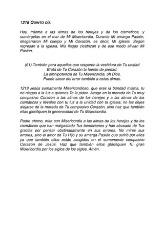1218 QUINTO DÍA
Hoy, tráeme a las almas de los herejes y de los cismáticos, y
sumérgelas en el mar de Mi Misericordia. Durante Mi amarga Pasión,
desgarraron Mi cuerpo y Mi Corazón, es decir, Mi Iglesia. Según
regresan a la Iglesia, Mis llagas cicatrizan y de ese modo alivian Mi
Pasión.
(61) También para aquellos que rasgaron la vestidura de Tu unidad
Brota de Tu Corazón la fuente de piedad.
La omnipotencia de Tu Misericordia, oh Dios,
Puede sacar del error también a estas almas.
1219 Jesús sumamente Misericordioso, que eres la bondad misma, tu
no niegas a la luz a quienes Te la piden. Acoge en la morada de Tu muy
compasivo Corazón a las almas de los herejes y a las almas de los
cismáticos y llévalas con tu luz a la unidad con la Iglesia; no las dejes
alejarse de la morada de Tu compasivo Corazón, sino haz que también
ellas gloriﬁquen la generosidad de Tu Misericordia.
Padre eterno, mira con Misericordia a las almas de los herejes y de los
cismáticos que han malgastado Tus bendiciones y han abusado de Tus
gracias por pensar obstinadamente en sus errores. No mires sus
errores, sino el amor de Tu Hijo y su amarga Pasión que sufrió por ellos
ya que también ellos están acogidos en el sumamente compasivo
Corazón de Jesús. Haz que también ellos gloriﬁquen Tu gran
Misericordia por los siglos de los siglos. Amén. 
 