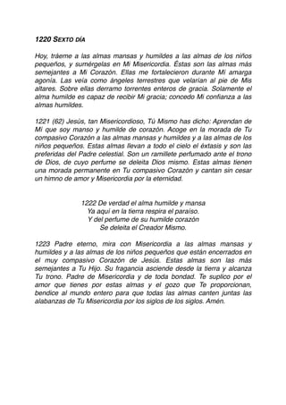 1220 SEXTO DÍA
Hoy, tráeme a las almas mansas y humildes a las almas de los niños
pequeños, y sumérgelas en Mi Misericordia. Éstas son las almas más
semejantes a Mi Corazón. Ellas me fortalecieron durante Mí amarga
agonía. Las veía como ángeles terrestres que velarían al pie de Mis
altares. Sobre ellas derramo torrentes enteros de gracia. Solamente el
alma humilde es capaz de recibir Mi gracia; concedo Mi conﬁanza a las
almas humildes.
1221 (62) Jesús, tan Misericordioso, Tú Mismo has dicho: Aprendan de
Mí que soy manso y humilde de corazón. Acoge en la morada de Tu
compasivo Corazón a las almas mansas y humildes y a las almas de los
niños pequeños. Estas almas llevan a todo el cielo el éxtasis y son las
preferidas del Padre celestial. Son un ramillete perfumado ante el trono
de Dios, de cuyo perfume se deleita Dios mismo. Estas almas tienen
una morada permanente en Tu compasivo Corazón y cantan sin cesar
un himno de amor y Misericordia por la eternidad.
1222 De verdad el alma humilde y mansa
Ya aquí en la tierra respira el paraíso.
Y del perfume de su humilde corazón
Se deleita el Creador Mismo.
1223 Padre eterno, mira con Misericordia a las almas mansas y
humildes y a las almas de los niños pequeños que están encerrados en
el muy compasivo Corazón de Jesús. Estas almas son las más
semejantes a Tu Hijo. Su fragancia asciende desde la tierra y alcanza
Tu trono. Padre de Misericordia y de toda bondad. Te suplico por el
amor que tienes por estas almas y el gozo que Te proporcionan,
bendice al mundo entero para que todas las almas canten juntas las
alabanzas de Tu Misericordia por los siglos de los siglos. Amén. 
 