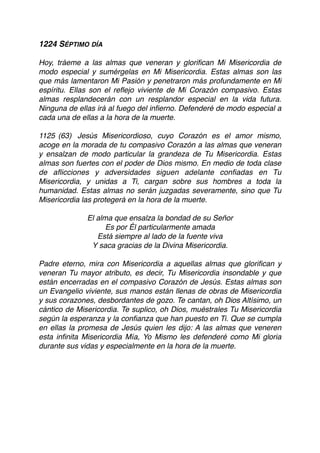 1224 SÉPTIMO DÍA
Hoy, tráeme a las almas que veneran y gloriﬁcan Mi Misericordia de
modo especial y sumérgelas en Mi Misericordia. Estas almas son las
que más lamentaron Mi Pasión y penetraron más profundamente en Mi
espíritu. Ellas son el reﬂejo viviente de Mi Corazón compasivo. Estas
almas resplandecerán con un resplandor especial en la vida futura.
Ninguna de ellas irá al fuego del inﬁerno. Defenderé de modo especial a
cada una de ellas a la hora de la muerte.
1125 (63) Jesús Misericordioso, cuyo Corazón es el amor mismo,
acoge en la morada de tu compasivo Corazón a las almas que veneran
y ensalzan de modo particular la grandeza de Tu Misericordia. Estas
almas son fuertes con el poder de Dios mismo. En medio de toda clase
de aﬂicciones y adversidades siguen adelante conﬁadas en Tu
Misericordia, y unidas a Ti, cargan sobre sus hombres a toda la
humanidad. Estas almas no serán juzgadas severamente, sino que Tu
Misericordia las protegerá en la hora de la muerte.
El alma que ensalza la bondad de su Señor
Es por Él particularmente amada
Está siempre al lado de la fuente viva
Y saca gracias de la Divina Misericordia.
Padre eterno, mira con Misericordia a aquellas almas que gloriﬁcan y
veneran Tu mayor atributo, es decir, Tu Misericordia insondable y que
están encerradas en el compasivo Corazón de Jesús. Estas almas son
un Evangelio viviente, sus manos están llenas de obras de Misericordia
y sus corazones, desbordantes de gozo. Te cantan, oh Dios Altísimo, un
cántico de Misericordia. Te suplico, oh Dios, muéstrales Tu Misericordia
según la esperanza y la conﬁanza que han puesto en Ti. Que se cumpla
en ellas la promesa de Jesús quien les dijo: A las almas que veneren
esta inﬁnita Misericordia Mía, Yo Mismo les defenderé como Mi gloria
durante sus vidas y especialmente en la hora de la muerte. 
 