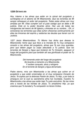 1226 OCTAVO DÍA
Hoy, tráeme a las almas que están en la cárcel del purgatorio y
sumérgelas en el abismo de Mi Misericordia. Que los torrentes de Mi
sangre refresquen el ardor del purgatorio. Todas estas almas son muy
amadas por Mí. Ellas cumplen con el justo castigo que se debe a Mi
justicia. Está en tu poder llevarles alivio. Haz uso de todas las
indulgencias del tesoro de Mi Iglesia y ofrécelas en su nombre... Oh, sí
conocieras los tormentos que ellas sufren ofrecerías continuamente por
ellas las limosnas del espíritu y saldarías las deudas que tienen con mi
Justicia.
1227 Jesús Misericordioso. Tú Mismo has dicho que deseas la
Misericordia: heme aquí que llevo a la morada de Tu muy compasivo
corazón a las almas del purgatorio, almas que Te son muy queridas,
pero que deben pagar su culpa adeudada a Tu justicia. Que los
torrentes de Sangre y Agua que brotaron de Tu Corazón, apaguen el
fuego del purgatorio para que también allí sea gloriﬁcado el poder de Tu
Misericordia.
Del tremendo ardor del fuego del purgatorio
Se levanta un lamento a tu Misericordia.
Y reciben consuelo, alivio y refrigerio
En el torrente de Sangre y Agua derramado.
Padre eterno, mira con Misericordia a las almas que sufren en el
purgatorio y que están encerradas en el muy compasivo Corazón de
Jesús. Te suplico por la dolorosa Pasión de Jesús, Tu Hijo, y por toda la
amargura con la cual su sacratísima alma fue inundada, muestra Tu
Misericordia a las almas que están bajo Tu justo escrutinio. No las mires
sino a través de las heridas de Jesús, Tu amadísimo Hijo, ya que
creemos que Tu bondad y Tu compasión no tienen límites. 
 