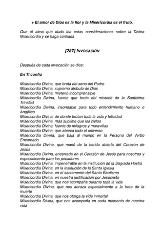 + El amor de Dios es la ﬂor y la Misericordia es el fruto.
Que el alma que duda lea estas consideraciones sobre la Divina
Misericordia y se haga conﬁada
[287] INVOCACIÓN
Después de cada invocación se dice:
En Ti confío
Misericordia Divina, que brota del seno del Padre
Misericordia Divina, supremo atributo de Dios
Misericordia Divina, misterio incomprensible
Misericordia Divina, fuente que brota del misterio de la Santísima
Trinidad
Misericordia Divina, insondable para todo entendimiento humano o
Angélico
Misericordia Divina, de donde brotan toda la vida y felicidad
Misericordia Divina, más sublime que los cielos
Misericordia Divina, fuente de milagros y maravillas
Misericordia Divina, que abarca todo el universo
Misericordia Divina, que baja al mundo en la Persona del Verbo
Encarnado
Misericordia Divina, que manó de la herida abierta del Corazón de
Jesús
Misericordia Divina, encerrada en el Corazón de Jesús para nosotros y
especialmente para los pecadores
Misericordia Divina, impenetrable en la institución de la Sagrada Hostia
Misericordia Divina, en la institución de la Santa Iglesia
Misericordia Divina, en el sacramento del Santo Bautismo
Misericordia Divina, en nuestra justiﬁcación por Jesucristo
Misericordia Divina, que nos acompaña durante toda la vida
Misericordia Divina, que nos abraza especialmente a la hora de la
muerte
Misericordia Divina, que nos otorga la vida inmortal
Misericordia Divina, que nos acompaña en cada momento de nuestra
vida
 