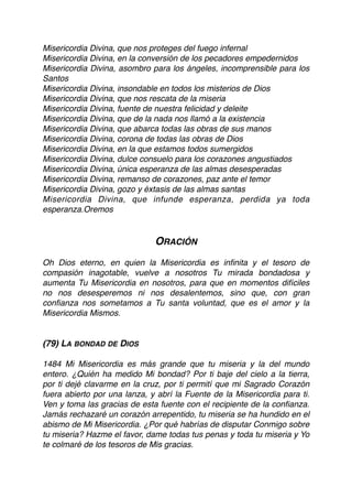 Misericordia Divina, que nos proteges del fuego infernal
Misericordia Divina, en la conversión de los pecadores empedernidos
Misericordia Divina, asombro para los ángeles, incomprensible para los
Santos
Misericordia Divina, insondable en todos los misterios de Dios
Misericordia Divina, que nos rescata de la miseria
Misericordia Divina, fuente de nuestra felicidad y deleite
Misericordia Divina, que de la nada nos llamó a la existencia
Misericordia Divina, que abarca todas las obras de sus manos
Misericordia Divina, corona de todas las obras de Dios
Misericordia Divina, en la que estamos todos sumergidos
Misericordia Divina, dulce consuelo para los corazones angustiados
Misericordia Divina, única esperanza de las almas desesperadas
Misericordia Divina, remanso de corazones, paz ante el temor
Misericordia Divina, gozo y éxtasis de las almas santas
Misericordia Divina, que infunde esperanza, perdida ya toda
esperanza.Oremos
ORACIÓN
Oh Dios eterno, en quien la Misericordia es inﬁnita y el tesoro de
compasión inagotable, vuelve a nosotros Tu mirada bondadosa y
aumenta Tu Misericordia en nosotros, para que en momentos difíciles
no nos desesperemos ni nos desalentemos, sino que, con gran
conﬁanza nos sometamos a Tu santa voluntad, que es el amor y la
Misericordia Mismos.
(79) LA BONDAD DE DIOS
1484 Mi Misericordia es más grande que tu miseria y la del mundo
entero. ¿Quién ha medido Mi bondad? Por ti baje del cielo a la tierra,
por ti dejé clavarme en la cruz, por ti permití que mi Sagrado Corazón
fuera abierto por una lanza, y abrí la Fuente de la Misericordia para ti.
Ven y toma las gracias de esta fuente con el recipiente de la conﬁanza.
Jamás rechazaré un corazón arrepentido, tu miseria se ha hundido en el
abismo de Mi Misericordia. ¿Por qué habrías de disputar Conmigo sobre
tu miseria? Hazme el favor, dame todas tus penas y toda tu miseria y Yo
te colmaré de los tesoros de Mis gracias.
 