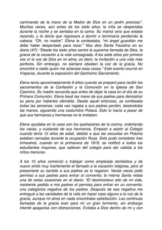 caminando de la mano de la Madre de Dios en un jardín precioso”.
Muchas veces, aún antes de los siete años, la niña se despertaba
durante la noche y se sentaba en la cama. Su mamá veía que estaba
rezando, y le decía que regresara a dormir o terminaría perdiendo la
cabeza. “Oh, no madre”, Elena le contestaba, “mi ángel guardián me
debe haber despertado para rezar.” Nos dice Santa Faustina en su
diario (#7): “Desde los siete años sentía la suprema llamada de Dios, la
gracia de la vocación a la vida consagrada. A los siete años por primera
vez oí la voz de Dios en mi alma, es decir, la invitación a una vida más
perfecta. Sin embargo, no siempre obedecí la voz de la gracia. No
encontré a nadie quien me aclarase esas cosas.” Este evento ocurrió en
Vísperas, durante la exposición del Santísimo Sacramento.
Elena tenía aproximadamente 9 años cuando se preparó para recibir los
sacramentos de la Confesión y la Comunión en la Iglesia de San
Casimiro. Su madre recuerda que antes de dejar la casa en el día de su
Primera Comunión, Elena besó las mano de sus padres para demostrar
su pena por haberles ofendido. Desde aquél entonces, se confesaba
todas las semanas; cada vez rogaba a sus padres perdón, besándoles
las manos, siguiendo una costumbre Polaca. Esto lo hacía a pesar de
que sus hermanos y hermanas no le imitaban.
Elena ayudaba en la casa con los quehaceres de la cocina, ordeñando
las vacas, y cuidando de sus hermanos. Empezó a asistir al Colegio
cuando tenía 12 años de edad, debido a que las escuelas en Polonia
estaban cerradas durante la ocupación Rusa. Solo pudo completar tres
trimestres, cuando en la primavera de 1919, se notiﬁcó a todos los
estudiantes mayores, que salieran del colegio para dar cabida a los
niños menores.
A los 15 años comenzó a trabajar como empleada doméstica y de
nuevo sintió muy fuertemente el llamado a la vocación religiosa, pero al
presentarle su sentido a sus padres se lo negaron. Varias veces pidió
permiso a sus padres para entrar al convento; la misma Santa relata
una de estas ocasiones en el diario: “El decimoctavo año de mi vida,
insistente pedido a mis padres el permiso para entrar en un convento;
una categórica negativa de los padres. Después de esa negativa me
entregué a las vanidades de la vida sin hacer caso alguno a la voz de la
gracia, aunque mi alma en nada encontraba satisfacción. Las continuas
llamadas de la gracia eran para mí un gran tormento, sin embargo
intenté apagarlas con distracciones. Evitaba a Dios dentro de mí y con
 
