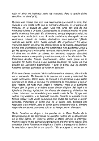 toda mi alma me inclinaba hacia las criaturas, Pero la gracia divina
venció en mi alma” (# 8).
 
Durante ese mismo año tuvo una experiencia que marcó su vida. Fue
invitada a una ﬁesta junto con su hermana Joseﬁna, en el parque de
Venecia, en la ciudad de Lodz: “Una vez, junto con una de mis
hermanas fuimos a un baile. Cuando todos se divertían mucho, mi alma
sufría tormentos interiores. En el momento en que empecé a bailar, de
repente vi a Jesús junto a mí. A Jesús martirizado, despojado de sus
vestiduras, cubierto de heridas, diciéndome esas palabras: '¿Hasta
cuándo Me harás sufrir, hasta cuándo Me engañarás?' En aquel
momento dejaron de sonar los alegres tonos de la música, desapareció
de mis ojos la compañía en que me encontraba, nos quedamos Jesús y
yo. Me senté junto a mi querida hermana, disimulando lo que ocurrió en
mi alma con un dolor de cabeza. Un momento después abandoné
discretamente a la compañía y a mi hermana y fui a la catedral de San
Estanislao Kostka. Estaba anocheciendo, había poca gente en la
catedral. Sin hacer caso a lo que pasaba alrededor, me postré en cruz
delante del Santísimo Sacramento, y pedí al Señor que se dignara
hacerme conocer qué había de hacer en adelante.
 
Entonces oí esas palabras: 'Ve inmediatamente a Varsovia, allí entrarás
en un convento.' Me levanté de la oración, fui a casa y solucioné las
cosas necesarias. Como pude, le confesé a mi hermana lo que había
ocurrido en mi aﬁna, le dije que me despidiera de mis padres, y con un
solo vestido, sin nada más, llegué a Varsovia.” Pidió a la Santísima
Virgen que la guiara y le dejara saber donde dirigirse. Así llegó a la
Iglesia de Santiago Apóstol en las afueras de Varsovia y, al ﬁnalizar las
misas, habló con un sacerdote que la envió donde la Sra. Lipzye, una
señora muy católica, y se hospedó con ella. Durante su estadía con la
familia Lipzye visitó varios conventos pero todas las puertas le fueron
cerradas. Pidiéndole al Señor que no la dejara sola, buscaba una
respuesta a su oración, pero el Señor quería enseñarle que El siempre
responde a nuestras oraciones solo en su tiempo, no en el nuestro.
Santa Faustina se dirigió a las puertas de la Casa Madre de la
Congregación de las Hermanas de Nuestra Señora de la Misericordia
en la calle Zytnia, en Varsovia, donde la Madre general la interrogó.
Madre Micaela le dijo que fuera a preguntarle al Señor de la casa si Él la
aceptaba. Santa Faustina se dirigió a la Capilla y le preguntó al Señor si
la aceptaba y escuchó en su corazón: "Yo te acepto; tu estas en mi
 
