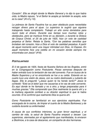 Corazón". Ella se dirigió donde la Madre General y le dijo lo que había
oído, la Madre repuso, "si el Señor te acepta yo también te acepto, esta
es tu casa" (#’s 9 y 10).
La pobreza de Santa Faustina fue su peor obstáculo pues necesitaba
recoger dinero para el ajuar. La superiora le sugirió que siguiera
trabajando hasta completarlo. Trabajó un año como doméstica para
reunir todo el dinero. Durante ese tiempo tuvo muchos retos y
obstáculos, pero se mantuvo ﬁrme en su decisión, y durante la Octava
de Corpus Christi, el 25 de julio de 1925, hizo un voto de castidad
perpetua al Señor. Relata la Santa, “Con las palabras sencillas que
brotaban del corazón, hice a Dios el voto de castidad perpetua. A partir
de aquel momento sentí una mayor intimidad con Dios, mi Esposo. En
aquél momento hice una celdita en mi corazón donde siempre me
encontraba con Jesús” (#16).
POSTULANTADO
El 2 de agosto de 1925, ﬁesta de Nuestra Señora de los Ángeles, entró
en la Congregación como Postulante. Pocas semanas después de
haber entrado tuvo la tentación de irse del convento. Fue en busca de la
Madre Superiora y al no encontrarla se fue a su celda. Estando en su
cuarto tuvo una visión de Jesús, con su rostro destrozado y cubierto de
llagas. Ella le preguntó "¿Jesús quien te ha herido tanto?" Jesús le
contestó: "Esto es el dolor que me causarías si te vas de este convento.
Es aquí donde te he llamado y no a otro; y tengo preparadas para ti
muchas gracias." Ella comprendió que Dios realmente la quería ahí y a
la mañana siguiente confesó a su director espiritual lo que le había
ocurrido. Él le conﬁrmó que realmente Dios la quería ahí.
Como Postulante se familiarizó en sus ejercicios espirituales. Fue
encargada de la cocina, de limpiar el cuarto de la Madre Barkiewez y de
cuidarla durante su enfermedad.
A causa de sus conﬂictos interiores, su gran fervor espiritual, y el
cambio de vida, la salud de Santa Faustina empezó a decaer. Las
superioras, alarmadas por el agotamiento que manifestaba, la enviaron
a Skolimow, a la casa de descanso, en compañía de dos hermanas.
 