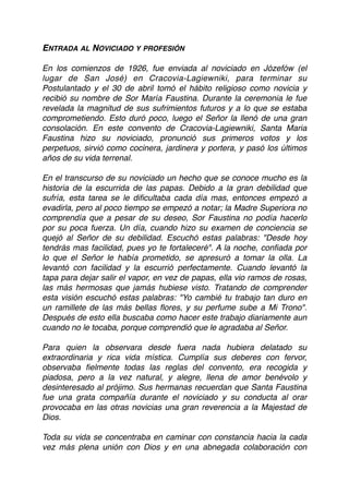 ENTRADA AL NOVICIADO Y PROFESIÓN
En los comienzos de 1926, fue enviada al noviciado en Józefów (el
lugar de San José) en Cracovia-Lagiewniki, para terminar su
Postulantado y el 30 de abril tomó el hábito religioso como novicia y
recibió su nombre de Sor María Faustina. Durante la ceremonia le fue
revelada la magnitud de sus sufrimientos futuros y a lo que se estaba
comprometiendo. Esto duró poco, luego el Señor la llenó de una gran
consolación. En este convento de Cracovia-Lagiewniki, Santa Maria
Faustina hizo su noviciado, pronunció sus primeros votos y los
perpetuos, sirvió como cocinera, jardinera y portera, y pasó los últimos
años de su vida terrenal.
En el transcurso de su noviciado un hecho que se conoce mucho es la
historia de la escurrida de las papas. Debido a la gran debilidad que
sufría, esta tarea se le diﬁcultaba cada día mas, entonces empezó a
evadirla, pero al poco tiempo se empezó a notar; la Madre Superiora no
comprendía que a pesar de su deseo, Sor Faustina no podía hacerlo
por su poca fuerza. Un día, cuando hizo su examen de conciencia se
quejó al Señor de su debilidad. Escuchó estas palabras: "Desde hoy
tendrás mas facilidad, pues yo te fortaleceré". A la noche, conﬁada por
lo que el Señor le había prometido, se apresuró a tomar la olla. La
levantó con facilidad y la escurrió perfectamente. Cuando levantó la
tapa para dejar salir el vapor, en vez de papas, ella vio ramos de rosas,
las más hermosas que jamás hubiese visto. Tratando de comprender
esta visión escuchó estas palabras: "Yo cambié tu trabajo tan duro en
un ramillete de las más bellas ﬂores, y su perfume sube a Mi Trono".
Después de esto ella buscaba como hacer este trabajo diariamente aun
cuando no le tocaba, porque comprendió que le agradaba al Señor.
Para quien la observara desde fuera nada hubiera delatado su
extraordinaria y rica vida mística. Cumplía sus deberes con fervor,
observaba ﬁelmente todas las reglas del convento, era recogida y
piadosa, pero a la vez natural, y alegre, llena de amor benévolo y
desinteresado al prójimo. Sus hermanas recuerdan que Santa Faustina
fue una grata compañía durante el noviciado y su conducta al orar
provocaba en las otras novicias una gran reverencia a la Majestad de
Dios.
Toda su vida se concentraba en caminar con constancia hacia la cada
vez más plena unión con Dios y en una abnegada colaboración con
 