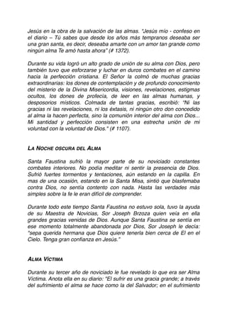 Jesús en la obra de la salvación de las almas. “Jesús mío - confeso en
el diario – Tú sabes que desde los años más tempranos deseaba ser
una gran santa, es decir, deseaba amarte con un amor tan grande como
ningún alma Te amó hasta ahora” (# 1372).
Durante su vida logró un alto grado de unión de su alma con Dios, pero
también tuvo que esforzarse y luchar en duros combates en el camino
hacia la perfección cristiana. El Señor la colmó de muchas gracias
extraordinarias: los dones de contemplación y de profundo conocimiento
del misterio de la Divina Misericordia, visiones, revelaciones, estigmas
ocultos, los dones de profecía, de leer en las almas humanas, y
desposorios místicos. Colmada de tantas gracias, escribió: “Ni las
gracias ni las revelaciones, ni los éxtasis, ni ningún otro don concedido
al alma la hacen perfecta, sino la comunión interior del alma con Dios...
Mi santidad y perfección consisten en una estrecha unión de mi
voluntad con la voluntad de Dios." (# 1107).
LA NOCHE OSCURA DEL ALMA
Santa Faustina sufrió la mayor parte de su noviciado constantes
combates interiores. No podía meditar ni sentir la presencia de Dios.
Sufrió fuertes tormentos y tentaciones, aún estando en la capilla. En
mas de una ocasión, estando en la Santa Misa, sintió que blasfemaba
contra Dios, no sentía contento con nada. Hasta las verdades más
simples sobre la fe le eran difícil de comprender.
Durante todo este tiempo Santa Faustina no estuvo sola, tuvo la ayuda
de su Maestra de Novicias, Sor Joseph Brzoza quien veía en ella
grandes gracias venidas de Dios. Aunque Santa Faustina se sentía en
ese momento totalmente abandonada por Dios, Sor Joseph le decía:
"sepa querida hermana que Dios quiere tenerla bien cerca de El en el
Cielo. Tenga gran conﬁanza en Jesús.”
ALMA VÍCTIMA
Durante su tercer año de noviciado le fue revelado lo que era ser Alma
Víctima. Anota ella en su diario: "El sufrir es una gracia grande; a través
del sufrimiento el alma se hace como la del Salvador; en el sufrimiento
 