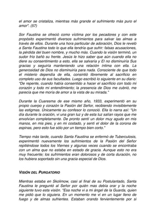 el amor se cristaliza, mientras más grande el sufrimiento más puro el
amor". (57)
Sor Faustina se ofreció como víctima por los pecadores y con este
propósito experimentó diversos sufrimientos para salvar las almas a
través de ellos. Durante una hora particular de adoración, Dios le reveló
a Santa Faustina todo lo que ella tendría que sufrir: falsas acusaciones,
la pérdida del buen nombre, y mucho más. Cuando la visión terminó, un
sudor frío bañó su frente. Jesús le hizo saber que aún cuando ella no
diere su consentimiento a esto, ella se salvaría y El no disminuiría Sus
gracias y seguiría manteniendo una relación íntima con ella. La
generosidad de Dios no disminuiría para nada. Consciente de que todo
el misterio dependía de ella, consintió libremente al sacriﬁcio en
completo uso de sus facultades. Luego escribió lo siguiente en su diario:
“De repente, cuando había consentido a hacer el sacriﬁcio con todo mi
corazón y todo mi entendimiento; la presencia de Dios me cubrió, me
parecía que me moría de amor a la vista de su mirada.”
Durante la Cuaresma de ese mismo año, 1933, experimentó en su
propio cuerpo y corazón la Pasión del Señor, recibiendo invisiblemente
las estigmas. Únicamente su confesor lo conoció. Ella lo narra así: "Un
día durante la oración, vi una gran luz y de esta luz salían rayos que me
envolvían completamente. De pronto sentí un dolor muy agudo en mis
manos, en mis pies, y en mi costado, y sentí el dolor de la corona de
espinas, pero esto fue sólo por un tiempo bien corto.”
Tiempo más tarde, cuando Santa Faustina se enfermó de Tuberculosis,
experimentó nuevamente los sufrimientos de la Pasión del Señor
repitiéndose todos los Viernes y algunas veces cuando se encontraba
con un alma que no estaba en estado de gracia. Aunque esto no era
muy frecuente; los sufrimientos eran dolorosos y de corta duración, no
los hubiera soportado sin una gracia especial de Dios.
VISIÓN DEL PURGATORIO
Mientras estaba en Skolimow, casi al ﬁnal de su Postulantado, Santa
Faustina le preguntó al Señor por quién mas debía orar y la noche
siguiente tuvo esta visión. "Esa noche vi a mi ángel de la Guarda, quien
me pidió que lo siguiera. En un momento me vi en un lugar lleno de
fuego y de almas sufrientes. Estaban orando fervientemente por si
 