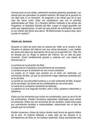 mismas pero no era válido, solamente nosotras podemos ayudarlas. Las
llamas que las quemaban no podían tocarme. Mi ángel de la guarda no
me dejó sola ni un momento. Yo pregunté a las almas que es lo que
mas las hacía sufrir. Ellas me contestaron que era el sentirse
abandonadas por Dios...Vi a Nuestra Señora visitando a las almas del
Purgatorio, la llamaban Estrella del Mar. Luego mi ángel guardián me
pidió que regresáramos, al salir de esta prisión de sufrimiento, escuché
la voz interior del Señor que decía: ‘Mi Misericordia no quiere esto, pero
lo pide mi Justicia’”.
VISIÓN DEL INFIERNO
Durante un retiro de ocho días en octubre de 1936, se le mostró a Sor
Faustina el abismo del inﬁerno con sus varios tormentos, y por pedido
de Jesús ella dejó una descripción de lo que se le permitió ver: "Hoy día
fui llevada por un Ángel al abismo del inﬁerno. Es un sitio de gran
tormento. ¡Cuán terriblemente grande y, extenso es!. Las clases de
torturas que vi: 
La primera es la privación de Dios;
La segunda es el perpetuo remordimiento de conciencia; 
La tercera es que la condición de uno nunca cambiará; 
La cuarta es el fuego que penetra en el alma sin destruirla -un
sufrimiento terrible, ya que es puramente fuego espiritual,-prendido por
la ira de Dios.
La quinta es una oscuridad continua y un olor sofocante terrible. A pesar
de la oscuridad, las almas de los condenados se ven entre ellos; 
La sexta es la compañía constante de Satanás; 
La séptima es una angustia horrible, odio a Dios, palabras indecentes y
blasfemia.
 
Estos son los tormentos que sufren los condenados, pero no es el ﬁn de
los sufrimientos. Existen tormentos especiales destinados para almas
en particular. Estos son los tormentos de los sentidos. Cada alma pasa
por sufrimientos terribles e indescriptibles, relacionado con el tipo de
pecado que ha cometido.
Existen cavernas y fosas de tortura donde cada forma de agonía diﬁere
de la otra. Yo hubiera fallecido a cada vista de las torturas si la
Omnipotencia de Dios no me hubiera sostenido. Estoy escribiendo esto
 