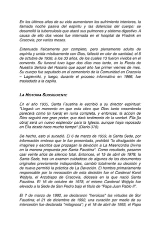 En los últimos años de su vida aumentaron los sufrimiento interiores, la
llamada noche pasiva del espíritu y las dolencias del cuerpo: se
desarrolló la tuberculosis que atacó sus pulmones y sistema digestivo. A
causa de ello dos veces fue internada en el hospital de Pradnik en
Cracovia, por varios meses.
Extenuada físicamente por completo, pero plenamente adulta de
espíritu y unida místicamente con Dios, falleció en olor de santidad, el 5
de octubre de 1938, a los 33 años, de los cuales 13 fueron vividos en el
convento. Su funeral tuvo lugar dos días mas tarde, en la Fiesta de
Nuestra Señora del Rosario que aquel año fue primer viernes de mes.
Su cuerpo fue sepultado en el cementerio de la Comunidad en Cracovia
– Lagievniki, y luego, durante el proceso informativo en 1966, fue
trasladado a la capilla.
LA HISTORIA SUBSIGUIENTE
En el año 1935, Santa Faustina le escribió a su director espiritual:
"Llegará un momento en que esta obra que Dios tanto recomienda
parecerá como [si fuera] en ruina completa, y entonces, la acción de
Dios seguirá con gran poder, que dará testimonio de la verdad. Ella [la
obra] será un nuevo esplendor para la Iglesia, aunque haya reposado
en Ella desde hace mucho tiempo" (Diario 378).
De hecho, esto sí sucedió. El 6 de marzo de 1959, la Santa Sede, por
información errónea que le fue presentada, prohibió "la divulgación de
imagines y escritos que propagan la devoción a La Misericordia Divina
en la manera propuesta por Santa Faustina". Como resultado, pasaron
casi veinte años de silencio total. Entonces, el 15 de abril de 1978, la
Santa Sede, tras un examen cuidadoso de algunos de los documentos
originales previamente indisponibles, cambió totalmente su decisión y
de nuevo permitió la práctica de La Devoción. El hombre primariamente
responsable por la revocación de esta decisión fue el Cardenal Karol
Wojtyla, el Arzobispo de Cracovia, diócesis en la que nació Santa
Faustina. El 16 de octubre de 1978, el mismo Cardenal Wojtyla fue
elevado a la Sede de San Pedro bajo el título de "Papa Juan Pablo II”.
El 7 de marzo de 1992, se declararon "heroicas" las virtudes de Sor
Faustina; el 21 de diciembre de 1992, una curación por medio de su
intercesión fue declarada "milagrosa"; y el 18 de abril de 1993, el Papa
 