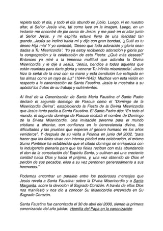 repleta todo el día, y todo el día abundó en júbilo. Luego, vi en nuestro
altar, al Señor Jesús vivo, tal como luce en la imagen. Luego, en un
instante me encontré de pie cerca de Jesús, y me paré en el altar junto
al Señor Jesús, y mi espíritu estuvo lleno de una felicidad tan
grande...Jesús se inclinó hacia mí y dijo con gran bondad, ‘¿Cuál es tu
deseo Hija mía’ Y yo contesté, ‘Deseo que toda adoración y gloria sean
dadas a Tu Misericordia’. ‘Yo ya estoy recibiendo adoración y gloria por
la congregación y la celebración de esta Fiesta: ¿Qué más deseas?’
Entonces yo miré a la inmensa multitud que adoraba la Divina
Misericordia y le dije a Jesús, ‘Jesús, bendice a todos aquellos que
están reunidos para darte gloria y venerar Tu inﬁnita misericordia’. Jesús
hizo la señal de la cruz con su mano y esta bendición fue reﬂejada en
las almas como un rayo de luz” (1044-1049). Muchos ven esta visión en
respecto a la canonización de Santa Faustina. Jesús le mostraba a su
apóstol los frutos de su trabajo y sufrimientos.
Al ﬁnal de la Canonización de Santa Maria Faustina el Santo Padre
declaró el segundo domingo de Pascua como el “Domingo de la
Misericordia Divina”, estableciendo la Fiesta de la Divina Misericordia
que Jesús tanto pedía a Santa Faustina. El Santo Padre dijo: “En todo el
mundo, el segundo domingo de Pascua recibirá el nombre de Domingo
de la Divina Misericordia. Una invitación perenne para el mundo
cristiano a afrontar, con conﬁanza en la benevolencia divina, las
diﬁcultades y las pruebas que esperan al genero humano en los años
venideros”. Y después de su visita a Polonia en junio del 2002, “para
hacer que los ﬁeles vivan con intensa piedad esta celebración, el mismo
Sumo Pontíﬁce ha establecido que el citado domingo se enriquezca con
la indulgencia plenaria para que los ﬁeles reciban con más abundancia
el don de la consolación del Espíritu Santo, y cultiven así una creciente
caridad hacia Dios y hacia el prójimo, y, una vez obtenido de Dios el
perdón de sus pecados, ellos a su vez perdonen generosamente a sus
hermanos.” 
 
Podemos encontrar un paralelo entre los poderosos mensajes que
Jesús revela a Santa Faustina: sobre la Divina Misericordia y a Santa
Margarita: sobre la devoción al Sagrado Corazón. A través de ellas Dios
nos manifestó y nos dio a conocer Su Misericordia encerrada en Su
Sagrado Corazón.
Santa Faustina fue canonizada el 30 de abril del 2000, siendo la primera
canonización del año jubilar.  Homilía del Papa en la canonización
 