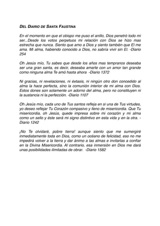 DEL DIARIO DE SANTA FAUSTINA
En el momento en que el obispo me puso el anillo, Dios penetró todo mi
ser...Desde los votos perpetuos mi relación con Dios se hizo mas
estrecha que nunca. Siento que amo a Dios y siento también que El me
ama. Mi alma, habiendo conocido a Dios, no sabría vivir sin El. -Diario
254
Oh Jesús mío, Tu sabes que desde los años mas tempranos deseaba
ser una gran santa, es decir, deseaba amarte con un amor tan grande
como ninguna alma Te amó hasta ahora  -Diario 1372
Ni gracias, ni revelaciones, ni éxtasis, ni ningún otro don concedido al
alma la hace perfecta, sino la comunión interior de mi alma con Dios.
Estos dones son solamente un adorno del alma, pero no constituyen ni
la sustancia ni la perfección. -Diario 1107
Oh Jesús mío, cada uno de Tus santos reﬂeja en si una de Tus virtudes,
yo deseo reﬂejar Tu Corazón compasivo y lleno de misericordia. Que Tu
misericordia, oh Jesús, quede impresa sobre mi corazón y mi alma
como un sello y éste será mi signo distintivo en esta vida y en la otra. -
Diario 1242
¡No Te olvidaré, pobre tierra! aunque siento que me sumergiré
inmediatamente toda en Dios, como un océano de felicidad, eso no me
impedirá volver a la tierra y dar ánimo a las almas e invitarlas a conﬁar
en la Divina Misericordia. Al contrario, esa inmersión en Dios me dará
unas posibilidades ilimitadas de obrar.  -Diario 1582 
 