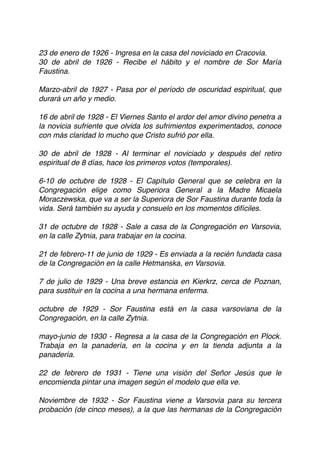23 de enero de 1926 - Ingresa en la casa del noviciado en Cracovia.
30 de abril de 1926 - Recibe el hábito y el nombre de Sor María
Faustina. 
 
Marzo-abril de 1927 - Pasa por el período de oscuridad espiritual, que
durará un año y medio. 
 
16 de abril de 1928 - El Viernes Santo el ardor del amor divino penetra a
la novicia sufriente que olvida los sufrimientos experimentados, conoce
con más claridad lo mucho que Cristo sufrió por ella.
30 de abril de 1928 - Al terminar el noviciado y después del retiro
espiritual de 8 días, hace los primeros votos (temporales).
6-10 de octubre de 1928 - El Capítulo General que se celebra en la
Congregación elige como Superiora General a la Madre Micaela
Moraczewska, que va a ser la Superiora de Sor Faustina durante toda la
vida. Será también su ayuda y consuelo en los momentos difíciles. 
 
31 de octubre de 1928 - Sale a casa de la Congregación en Varsovia,
en la calle Zytnia, para trabajar en la cocina.
21 de febrero-11 de junio de 1929 - Es enviada a la recién fundada casa
de la Congregación en la calle Hetmanska, en Varsovia.
7 de julio de 1929 - Una breve estancia en Kierkrz, cerca de Poznan,
para sustituir en la cocina a una hermana enferma.
octubre de 1929 - Sor Faustina está en la casa varsoviana de la
Congregación, en la calle Zytnia. 
 
mayo-junio de 1930 - Regresa a la casa de la Congregación en Plock.
Trabaja en la panadería, en la cocina y en la tienda adjunta a la
panadería. 
 
22 de febrero de 1931 - Tiene una visión del Señor Jesús que le
encomienda pintar una imagen según el modelo que ella ve. 
 
Noviembre de 1932 - Sor Faustina viene a Varsovia para su tercera
probación (de cinco meses), a la que las hermanas de la Congregación
 