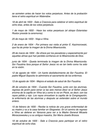 se someten antes de hacer los votos perpetuos. Antes de la probación
tiene el retiro espiritual en Walendów.
18 de abril de 1933 - Sale a Cracovia para celebrar el retiro espiritual de
ocho días, antes de los votos perpetuos.
1 de mayo de 1933 - Hace los votos perpetuos (el obispo Estanislao
Rostov preside la ceremonia).  
 
25 de mayo de 1933 - Viaja a Vilna.
2 de enero de 1934 - Por primera vez visita al pintor E. Kazimorowski,
que ha de pintar la imagen de la Divina Misericordia.
29 de marzo de 1934 - Se ofrece por los pecadores y especialmente por
aquellas almas que han perdido conﬁanza en la Misericordia de Dios. 
 
junio de 1934 - Queda terminada la imagen de la Divina Misericordia.
Sor Faustina llora porque el Señor Jesús no es tan bello como ha sido
en la visión.
12 de agosto de 1934 - Un fuerte desfallecimiento de Sor Faustina. El
padre Miguel Sopocko le administra el sacramento de los enfermos.
13 de agosto de 1934 - Mejora el estado de salud de Sor Faustina.
26 de octubre de 1934 - Cuando Sor Faustina, junto con las alumnas,
regresa de jardín para cenar (a las seis menos diez) ve al Señor Jesús
encima de la capilla en Vilna tal y como lo vio en Plock, es decir, con los
rayos pálido y rojo. Los rayos envuelven la capilla de la Congregación,
la enfermería de las alumnas y después se extienden sobre el mundo
entero.
15 de febrero de 1935 - Recibe la noticia de una grave enfermedad de
su madre y va a la casa familiar en Glogowiec. En el camino de regreso
a Vilna se detiene en Varsovia para ver a la Madre General Micaela
Moraczeweska y a su antigua maestra, Sor María Josefa Brzoza.
19 de octubre de 1935 - Sale a Cracovia para participar en el retiro
espiritual de ocho días.
 