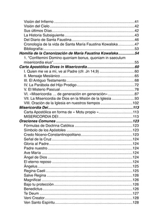 Visión del Inﬁerno 41..............................................................................
Visión del Cielo 42..................................................................................
Sus últimos Días 42................................................................................
La Historia Subsiguiente 43....................................................................
Del Diario de Santa Faustina 46.............................................................
Cronología de la vida de Santa María Faustina Kowalska 47................
Bibliografía: 53........................................................................................
Homilía de la Canonización de María Faustina Kowalska 54................
1. "Conﬁtemini Domino quoniam bonus, quoniam in saeculum
misericordia eius”. 55..............................................................................
Carta Apostólica Dives in Misericordia 60..............................................
I. Quien me ve a mí, ve al Padre (cfr. Jn 14,9) 60..................................
II. Mensaje Mesiánico 65........................................................................
III. El Antiguo Testamento 68..................................................................
IV. La Parábola del Hijo Prodigo 72........................................................
V. El Misterio Pascual 78........................................................................
VI. «Misericordia … de generación en generación» 87..........................
VII. La Misericordia de Dios en la Misión de la Iglesia 93......................
VIII. Oración de la Iglesia en nuestros tiempos 102...............................
Misericordia Dei 113..................................................................................
Carta Apostólica en forma de « Motu propio » 113.................................
MISERICORDIA DEI 113........................................................................
Oraciones Comunes 123..........................................................................
Fórmulas de Doctrina Católica 123........................................................
Símbolo de los Apóstoles 123................................................................
Credo Niceno-Constantinopolitano 123..................................................
Señal de la Cruz 124..............................................................................
Gloria al Padre 124.................................................................................
Padre nuestro 124..................................................................................
Ave María 124........................................................................................
Ángel de Dios 124..................................................................................
El eterno reposo 124..............................................................................
Ángelus 125............................................................................................
Regina Caeli 125....................................................................................
Salve Regina 126...................................................................................
Magniﬁcat 126........................................................................................
Bajo tu protección 126............................................................................
Benedictus 126.......................................................................................
Te Deum 127..........................................................................................
Veni Creator 128.....................................................................................
Ven Santo Espíritu 128...........................................................................
 