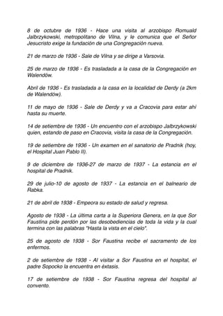 8 de octubre de 1936 - Hace una visita al arzobispo Romuald
Jalbrzykowski, metropolitano de Vilna, y le comunica que el Señor
Jesucristo exige la fundación de una Congregación nueva.
21 de marzo de 1936 - Sale de Vilna y se dirige a Varsovia.
25 de marzo de 1936 - Es trasladada a la casa de la Congregación en
Walendów.
Abril de 1936 - Es trasladada a la casa en la localidad de Derdy (a 2km
de Walendów).
11 de mayo de 1936 - Sale de Derdy y va a Cracovia para estar ahí
hasta su muerte.
14 de setiembre de 1936 - Un encuentro con el arzobispo Jalbrzykowski
quien, estando de paso en Cracovia, visita la casa de la Congregación.
19 de setiembre de 1936 - Un examen en el sanatorio de Pradnik (hoy,
el Hospital Juan Pablo II). 
 
9 de diciembre de 1936-27 de marzo de 1937 - La estancia en el
hospital de Pradnik.
29 de julio-10 de agosto de 1937 - La estancia en el balneario de
Rabka.
21 de abril de 1938 - Empeora su estado de salud y regresa.
Agosto de 1938 - La última carta a la Superiora Genera, en la que Sor
Faustina pide perdón por las desobediencias de toda la vida y la cual
termina con las palabras "Hasta la vista en el cielo". 
 
25 de agosto de 1938 - Sor Faustina recibe el sacramento de los
enfermos.
2 de setiembre de 1938 - Al visitar a Sor Faustina en el hospital, el
padre Sopocko la encuentra en éxtasis.
17 de setiembre de 1938 - Sor Faustina regresa del hospital al
convento.
 