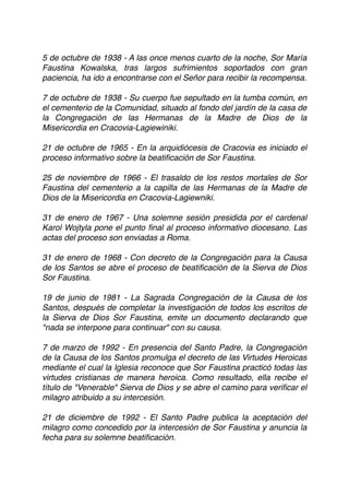 5 de octubre de 1938 - A las once menos cuarto de la noche, Sor María
Faustina Kowalska, tras largos sufrimientos soportados con gran
paciencia, ha ido a encontrarse con el Señor para recibir la recompensa.
7 de octubre de 1938 - Su cuerpo fue sepultado en la tumba común, en
el cementerio de la Comunidad, situado al fondo del jardín de la casa de
la Congregación de las Hermanas de la Madre de Dios de la
Misericordia en Cracovia-Lagiewiniki. 
 
21 de octubre de 1965 - En la arquidiócesis de Cracovia es iniciado el
proceso informativo sobre la beatiﬁcación de Sor Faustina.
25 de noviembre de 1966 - El trasaldo de los restos mortales de Sor
Faustina del cementerio a la capilla de las Hermanas de la Madre de
Dios de la Misericordia en Cracovia-Lagiewniki.
31 de enero de 1967 - Una solemne sesión presidida por el cardenal
Karol Wojtyla pone el punto ﬁnal al proceso informativo diocesano. Las
actas del proceso son enviadas a Roma.
31 de enero de 1968 - Con decreto de la Congregación para la Causa
de los Santos se abre el proceso de beatiﬁcación de la Sierva de Dios
Sor Faustina.
19 de junio de 1981 - La Sagrada Congregación de la Causa de los
Santos, después de completar la investigación de todos los escritos de
la Sierva de Dios Sor Faustina, emite un documento declarando que
"nada se interpone para continuar" con su causa.
7 de marzo de 1992 - En presencia del Santo Padre, la Congregación
de la Causa de los Santos promulga el decreto de las Virtudes Heroicas
mediante el cual la Iglesia reconoce que Sor Faustina practicó todas las
virtudes cristianas de manera heroica. Como resultado, ella recibe el
título de "Venerable" Sierva de Dios y se abre el camino para veriﬁcar el
milagro atribuido a su intercesión.
21 de diciembre de 1992 - El Santo Padre publica la aceptación del
milagro como concedido por la intercesión de Sor Faustina y anuncia la
fecha para su solemne beatiﬁcación.
 