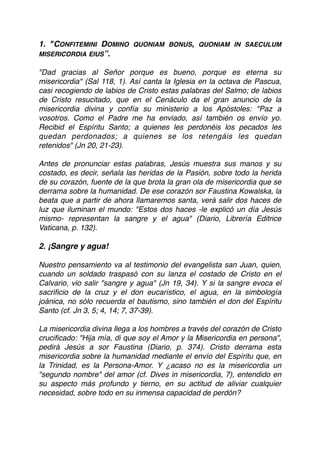 1. "CONFITEMINI DOMINO QUONIAM BONUS, QUONIAM IN SAECULUM
MISERICORDIA EIUS”.
"Dad gracias al Señor porque es bueno, porque es eterna su
misericordia" (Sal 118, 1). Así canta la Iglesia en la octava de Pascua,
casi recogiendo de labios de Cristo estas palabras del Salmo; de labios
de Cristo resucitado, que en el Cenáculo da el gran anuncio de la
misericordia divina y confía su ministerio a los Apóstoles: "Paz a
vosotros. Como el Padre me ha enviado, así también os envío yo.
Recibid el Espíritu Santo; a quienes les perdonéis los pecados les
quedan perdonados; a quienes se los retengáis les quedan
retenidos" (Jn 20, 21-23). 
 
Antes de pronunciar estas palabras, Jesús muestra sus manos y su
costado, es decir, señala las heridas de la Pasión, sobre todo la herida
de su corazón, fuente de la que brota la gran ola de misericordia que se
derrama sobre la humanidad. De ese corazón sor Faustina Kowalska, la
beata que a partir de ahora llamaremos santa, verá salir dos haces de
luz que iluminan el mundo: "Estos dos haces -le explicó un día Jesús
mismo- representan la sangre y el agua" (Diario, Librería Editrice
Vaticana, p. 132). 
 
2. ¡Sangre y agua!
Nuestro pensamiento va al testimonio del evangelista san Juan, quien,
cuando un soldado traspasó con su lanza el costado de Cristo en el
Calvario, vio salir "sangre y agua" (Jn 19, 34). Y si la sangre evoca el
sacriﬁcio de la cruz y el don eucarístico, el agua, en la simbología
joánica, no sólo recuerda el bautismo, sino también el don del Espíritu
Santo (cf. Jn 3, 5; 4, 14; 7, 37-39). 
 
La misericordia divina llega a los hombres a través del corazón de Cristo
cruciﬁcado: "Hija mía, di que soy el Amor y la Misericordia en persona",
pedirá Jesús a sor Faustina (Diario, p. 374). Cristo derrama esta
misericordia sobre la humanidad mediante el envío del Espíritu que, en
la Trinidad, es la Persona-Amor. Y ¿acaso no es la misericordia un
"segundo nombre" del amor (cf. Dives in misericordia, 7), entendido en
su aspecto más profundo y tierno, en su actitud de aliviar cualquier
necesidad, sobre todo en su inmensa capacidad de perdón? 
 
 