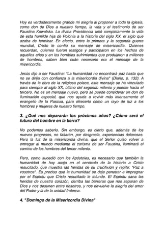 Hoy es verdaderamente grande mi alegría al proponer a toda la Iglesia,
como don de Dios a nuestro tiempo, la vida y el testimonio de sor
Faustina Kowalska. La divina Providencia unió completamente la vida
de esta humilde hija de Polonia a la historia del siglo XX, el siglo que
acaba de terminar. En efecto, entre la primera y la segunda guerra
mundial, Cristo le conﬁó su mensaje de misericordia. Quienes
recuerdan, quienes fueron testigos y participaron en los hechos de
aquellos años y en los horribles sufrimientos que produjeron a millones
de hombres, saben bien cuán necesario era el mensaje de la
misericordia. 
 
Jesús dijo a sor Faustina: "La humanidad no encontrará paz hasta que
no se dirija con conﬁanza a la misericordia divina" (Diario, p. 132). A
través de la obra de la religiosa polaca, este mensaje se ha vinculado
para siempre al siglo XX, último del segundo milenio y puente hacia el
tercero. No es un mensaje nuevo, pero se puede considerar un don de
iluminación especial, que nos ayuda a revivir más intensamente el
evangelio de la Pascua, para ofrecerlo como un rayo de luz a los
hombres y mujeres de nuestro tiempo. 
 
3. ¿Qué nos depararán los próximos años? ¿Cómo será el
futuro del hombre en la tierra?
No podemos saberlo. Sin embargo, es cierto que, además de los
nuevos progresos, no faltarán, por desgracia, experiencias dolorosas.
Pero la luz de la misericordia divina, que el Señor quiso volver a
entregar al mundo mediante el carisma de sor Faustina, iluminará el
camino de los hombres del tercer milenio. 
 
Pero, como sucedió con los Apóstoles, es necesario que también la
humanidad de hoy acoja en el cenáculo de la historia a Cristo
resucitado, que muestra las heridas de su cruciﬁxión y repite: "Paz a
vosotros". Es preciso que la humanidad se deje penetrar e impregnar
por el Espíritu que Cristo resucitado le infunde. El Espíritu sana las
heridas de nuestro corazón, derriba las barreras que nos separan de
Dios y nos desunen entre nosotros, y nos devuelve la alegría del amor
del Padre y la de la unidad fraterna. 
 
4. "Domingo de la Misericordia Divina"
 