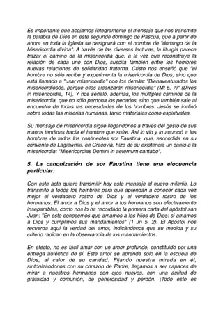 Es importante que acojamos íntegramente el mensaje que nos transmite
la palabra de Dios en este segundo domingo de Pascua, que a partir de
ahora en toda la Iglesia se designará con el nombre de "domingo de la
Misericordia divina". A través de las diversas lecturas, la liturgia parece
trazar el camino de la misericordia que, a la vez que reconstruye la
relación de cada uno con Dios, suscita también entre los hombres
nuevas relaciones de solidaridad fraterna. Cristo nos enseñó que "el
hombre no sólo recibe y experimenta la misericordia de Dios, sino que
está llamado a "usar misericordia" con los demás: "Bienaventurados los
misericordiosos, porque ellos alcanzarán misericordia" (Mt 5, 7)" (Dives
in misericordia, 14). Y nos señaló, además, los múltiples caminos de la
misericordia, que no sólo perdona los pecados, sino que también sale al
encuentro de todas las necesidades de los hombres. Jesús se inclinó
sobre todas las miserias humanas, tanto materiales como espirituales. 
 
Su mensaje de misericordia sigue llegándonos a través del gesto de sus
manos tendidas hacia el hombre que sufre. Así lo vio y lo anunció a los
hombres de todos los continentes sor Faustina, que, escondida en su
convento de Lagiewniki, en Cracovia, hizo de su existencia un canto a la
misericordia: "Misericordias Domini in aeternum cantabo". 
 
5. La canonización de sor Faustina tiene una elocuencia
particular:
Con este acto quiero transmitir hoy este mensaje al nuevo milenio. Lo
transmito a todos los hombres para que aprendan a conocer cada vez
mejor el verdadero rostro de Dios y el verdadero rostro de los
hermanos. El amor a Dios y el amor a los hermanos son efectivamente
inseparables, como nos lo ha recordado la primera carta del apóstol san
Juan: "En esto conocemos que amamos a los hijos de Dios: si amamos
a Dios y cumplimos sus mandamientos" (1 Jn 5, 2). El Apóstol nos
recuerda aquí la verdad del amor, indicándonos que su medida y su
criterio radican en la observancia de los mandamientos. 
 
En efecto, no es fácil amar con un amor profundo, constituido por una
entrega auténtica de sí. Este amor se aprende sólo en la escuela de
Dios, al calor de su caridad. Fijando nuestra mirada en él,
sintonizándonos con su corazón de Padre, llegamos a ser capaces de
mirar a nuestros hermanos con ojos nuevos, con una actitud de
gratuidad y comunión, de generosidad y perdón. ¡Todo esto es
 