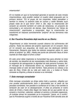 misericordia! 
 
En la medida en que la humanidad aprenda el secreto de esta mirada
misericordiosa, será posible realizar el cuadro ideal propuesto por la
primera lectura: "En el grupo de los creyentes, todos pensaban y
sentían lo mismo: lo poseían todo en común y nadie llamaba suyo
propio nada de lo que tenía" (Hch 4, 32). Aquí la misericordia del
corazón se convirtió también en estilo de relaciones, en proyecto de
comunidad y en comunión de bienes. Aquí ﬂorecieron las "obras de
misericordia", espirituales y corporales. Aquí la misericordia se
transformó en hacerse concretamente "prójimo" de los hermanos más
indigentes. 
 
6. Sor Faustina Kowalska dejó escrito en su Diario:
"Experimento un dolor tremendo cuando observo los sufrimientos del
prójimo. Todos los dolores del prójimo repercuten en mi corazón; llevo
en mi corazón sus angustias, de modo que me destruyen también
físicamente. Desearía que todos los dolores recayeran sobre mí, para
aliviar al prójimo" (p. 365). ¡Hasta ese punto de comunión lleva el amor
cuando se mide según el amor a Dios! 
 
En este amor debe inspirarse la humanidad hoy para afrontar la crisis
de sentido, los desafíos de las necesidades más diversas y, sobre todo,
la exigencia de salvaguardar la dignidad de toda persona humana. Así,
el mensaje de la misericordia divina es, implícitamente, también un
mensaje sobre el valor de todo hombre. Toda persona es valiosa a los
ojos de Dios, Cristo dio su vida por cada uno, y a todos el Padre
concede su Espíritu y ofrece el acceso a su intimidad. 
 
7. Este mensaje consolador
Este mensaje consolador se dirige sobre todo a quienes, aﬂigidos por
una prueba particularmente dura o abrumados por el peso de los
pecados cometidos, han perdido la conﬁanza en la vida y han sentido la
tentación de caer en la desesperación. A ellos se presenta el rostro
dulce de Cristo y hasta ellos llegan los haces de luz que parten de su
corazón e iluminan, calientan, señalan el camino e infunden esperanza.
¡A cuántas almas ha consolado ya la invocación "Jesús, en ti confío",
que la Providencia sugirió a través de sor Faustina! Este sencillo acto de
 