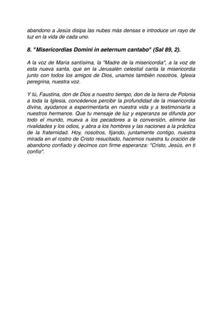 abandono a Jesús disipa las nubes más densas e introduce un rayo de
luz en la vida de cada uno. 
 
8. "Misericordias Domini in aeternum cantabo" (Sal 89, 2).
A la voz de María santísima, la "Madre de la misericordia", a la voz de
esta nueva santa, que en la Jerusalén celestial canta la misericordia
junto con todos los amigos de Dios, unamos también nosotros, Iglesia
peregrina, nuestra voz. 
 
Y tú, Faustina, don de Dios a nuestro tiempo, don de la tierra de Polonia
a toda la Iglesia, concédenos percibir la profundidad de la misericordia
divina, ayúdanos a experimentarla en nuestra vida y a testimoniarla a
nuestros hermanos. Que tu mensaje de luz y esperanza se difunda por
todo el mundo, mueva a los pecadores a la conversión, elimine las
rivalidades y los odios, y abra a los hombres y las naciones a la práctica
de la fraternidad. Hoy, nosotros, ﬁjando, juntamente contigo, nuestra
mirada en el rostro de Cristo resucitado, hacemos nuestra tu oración de
abandono conﬁado y decimos con ﬁrme esperanza: "Cristo, Jesús, en ti
confío". 
 