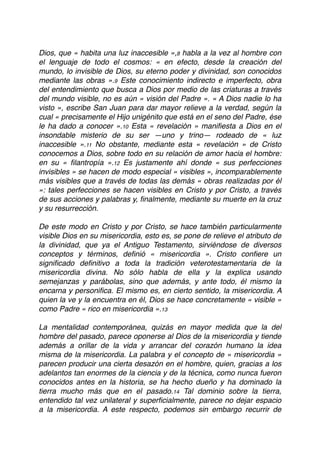 Dios, que « habita una luz inaccesible »,8 habla a la vez al hombre con
el lenguaje de todo el cosmos: « en efecto, desde la creación del
mundo, lo invisible de Dios, su eterno poder y divinidad, son conocidos
mediante las obras ».9 Este conocimiento indirecto e imperfecto, obra
del entendimiento que busca a Dios por medio de las criaturas a través
del mundo visible, no es aún « visión del Padre ». « A Dios nadie lo ha
visto », escribe San Juan para dar mayor relieve a la verdad, según la
cual « precisamente el Hijo unigénito que está en el seno del Padre, ése
le ha dado a conocer ».10 Esta « revelación » maniﬁesta a Dios en el
insondable misterio de su ser —uno y trino— rodeado de « luz
inaccesible ».11 No obstante, mediante esta « revelación » de Cristo
conocemos a Dios, sobre todo en su relación de amor hacia el hombre:
en su « ﬁlantropía ».12 Es justamente ahí donde « sus perfecciones
invisibles » se hacen de modo especial « visibles », incomparablemente
más visibles que a través de todas las demás « obras realizadas por él
»: tales perfecciones se hacen visibles en Cristo y por Cristo, a través
de sus acciones y palabras y, ﬁnalmente, mediante su muerte en la cruz
y su resurrección.
De este modo en Cristo y por Cristo, se hace también particularmente
visible Dios en su misericordia, esto es, se pone de relieve el atributo de
la divinidad, que ya el Antiguo Testamento, sirviéndose de diversos
conceptos y términos, deﬁnió « misericordia ». Cristo conﬁere un
signiﬁcado deﬁnitivo a toda la tradición veterotestamentaria de la
misericordia divina. No sólo habla de ella y la explica usando
semejanzas y parábolas, sino que además, y ante todo, él mismo la
encarna y personiﬁca. El mismo es, en cierto sentido, la misericordia. A
quien la ve y la encuentra en él, Dios se hace concretamente « visible »
como Padre « rico en misericordia ».13
La mentalidad contemporánea, quizás en mayor medida que la del
hombre del pasado, parece oponerse al Dios de la misericordia y tiende
además a orillar de la vida y arrancar del corazón humano la idea
misma de la misericordia. La palabra y el concepto de « misericordia »
parecen producir una cierta desazón en el hombre, quien, gracias a los
adelantos tan enormes de la ciencia y de la técnica, como nunca fueron
conocidos antes en la historia, se ha hecho dueño y ha dominado la
tierra mucho más que en el pasado.14 Tal dominio sobre la tierra,
entendido tal vez unilateral y superﬁcialmente, parece no dejar espacio
a la misericordia. A este respecto, podemos sin embargo recurrir de
 