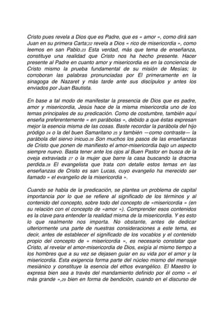 Cristo pues revela a Dios que es Padre, que es « amor », como dirá san
Juan en su primera Carta;22 revela a Dios « rico de misericordia », como
leemos en san Pablo.23 Esta verdad, más que tema de enseñanza,
constituye una realidad que Cristo nos ha hecho presente. Hacer
presente al Padre en cuanto amor y misericordia es en la conciencia de
Cristo mismo la prueba fundamental de su misión de Mesías; lo
corroboran las palabras pronunciadas por El primeramente en la
sinagoga de Nazaret y más tarde ante sus discípulos y antes los
enviados por Juan Bautista.
En base a tal modo de manifestar la presencia de Dios que es padre,
amor y misericordia, Jesús hace de la misma misericordia uno de los
temas principales de su predicación. Como de costumbre, también aquí
enseña preferentemente « en parábolas », debido a que éstas expresan
mejor la esencia misma de las cosas. Baste recordar la parábola del hijo
pródigo 24 o la del buen Samaritano 25 y también —como contraste— la
parábola del siervo inicuo.26 Son muchos los pasos de las enseñanzas
de Cristo que ponen de maniﬁesto el amor-misericordia bajo un aspecto
siempre nuevo. Basta tener ante los ojos al Buen Pastor en busca de la
oveja extraviada 27 o la mujer que barre la casa buscando la dracma
perdida.28 El evangelista que trata con detalle estos temas en las
enseñanzas de Cristo es san Lucas, cuyo evangelio ha merecido ser
llamado « el evangelio de la misericordia ».
Cuando se habla de la predicación, se plantea un problema de capital
importancia por lo que se reﬁere al signiﬁcado de los términos y al
contenido del concepto, sobre todo del concepto de «misericordia » (en
su relación con el concepto de «amor »). Comprender esos contenidos
es la clave para entender la realidad misma de la misericordia. Y es esto
lo que realmente nos importa. No obstante, antes de dedicar
ulteriormente una parte de nuestras consideraciones a este tema, es
decir, antes de establecer el signiﬁcado de los vocablos y el contenido
propio del concepto de « misericordia », es necesario constatar que
Cristo, al revelar el amor-misericordia de Dios, exigía al mismo tiempo a
los hombres que a su vez se dejasen guiar en su vida por el amor y la
misericordia. Esta exigencia forma parte del núcleo mismo del mensaje
mesiánico y constituye la esencia del ethos evangélico. El Maestro lo
expresa bien sea a través del mandamiento deﬁnido por él como « el
más grande »,29 bien en forma de bendición, cuando en el discurso de
 