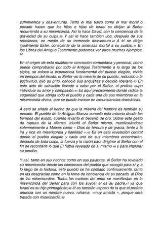 sufrimientos y desventuras. Tanto el mal físico como el mal moral o
pecado hacen que los hijos e hijas de Israel se dirijan al Señor
recurriendo a su misericordia. Así lo hace David, con la conciencia de la
gravedad de su culpa.39 Y así lo hace también Job, después de sus
rebeliones, en medio de su tremenda desventura.40 A él se dirige
igualmente Ester, consciente de la amenaza mortal a su pueblo.41 En
los Libros del Antiguo Testamento podemos ver otros muchos ejemplos.
42
En el origen de esta multiforme convicción comunitaria y personal, como
puede comprobarse por todo el Antiguo Testamento a lo largo de los
siglos, se coloca la experiencia fundamental del pueblo elegido, vivida
en tiempos del éxodo: el Señor vio la miseria de su pueblo, reducido a la
esclavitud, oyó su grito, conoció sus angustias y decidió liberarlo.43 En
este acto de salvación llevado a cabo por el Señor, el profeta supo
individuar su amor y compasión.44 Es aquí precisamente donde radica la
seguridad que abriga todo el pueblo y cada uno de sus miembros en la
misericordia divina, que se puede invocar en circunstancias dramáticas.
A esto se añade el hecho de que la miseria del hombre es también su
pecado. El pueblo de la Antigua Alianza conoció esta miseria desde los
tiempos del éxodo, cuando levantó el becerro de oro. Sobre este gesto
de ruptura de la alianza, triunfó el Señor mismo, manifestándose
solemnemente a Moisés como « Dios de ternura y de gracia, lento a la
ira y rico en misericordia y ﬁdelidad ».45 Es en esta revelación central
donde el pueblo elegido y cada uno de sus miembros encontrarán,
después de toda culpa, la fuerza y la razón para dirigirse al Señor con el
ﬁn de recordarle lo que El había revelado de sí mismo 46 y para implorar
su perdón.
Y así, tanto en sus hechos como en sus palabras, el Señor ha revelado
su misericordia desde los comienzos del pueblo que escogió para sí y, a
lo largo de la historia, este pueblo se ha conﬁado continuamente, tanto
en las desgracias como en la toma de conciencia de su pecado, al Dios
de las misericordias. Todos los matices del amor se maniﬁestan en la
misericordia del Señor para con los suyos: él es su padre,47 ya que
Israel es su hijo primogénito;48 él es también esposo de la que el profeta
anuncia con un nombre nuevo, ruhama, «muy amada », porque será
tratada con misericordia.49
 
