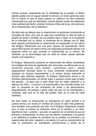 Incluso cuando, exasperado por la inﬁdelidad de su pueblo, el Señor
decide acabar con él, siguen siendo la ternura y el amor generoso para
con el mismo lo que le hace superar su cólera.50 Es fácil entonces
comprender por qué los Salmistas, cuando desean cantar las alabanzas
más sublimes del Señor, entonan himnos al Dios del amor, de la ternura,
de la misericordia y de la ﬁdelidad.51
De todo esto se deduce que la misericordia no pertenece únicamente al
concepto de Dios, sino que es algo que caracteriza la vida de todo el
pueblo de Israel y también de sus propios hijos e hijas: es el contenido
de la intimidad con su Señor, el contenido de su diálogo con El. Bajo
este aspecto precisamente la misericordia es expresada en los Libros
del Antiguo Testamento con una gran riqueza de expresiones. Sería
quizá difícil buscar en estos Libros una respuesta puramente teórica a la
pregunta sobre en qué consiste la misericordia en sí misma. No
obstante, ya la terminología que en ellos se utiliza, puede decirnos
mucho a tal respecto.52
El Antiguo Testamento proclama la misericordia del Señor sirviéndose
de múltiples términos de signiﬁcado afín entre ellos; se diferencian en su
contenido peculiar, pero tienden —podríamos decir— desde
angulaciones diversas hacia un único contenido fundamental para
expresar su riqueza trascendental y al mismo tiempo acercarla al
hombre bajo distintos aspectos. El Antiguo Testamento anima a los
hombres desventurados, en primer lugar a quienes versan bajo el peso
del pecado —al igual que a todo Israel que se había adherido a la
alianza con Dios— a recurrir a la misericordia y les concede contar con
ella: la recuerda en los momentos de caída y de desconﬁanza.
Seguidamente, de gracias y gloria cada vez que se ha manifestado y
cumplido, bien sea en la vida del pueblo, bien en la vida de cada
individuo.
De este modo, la misericordia se contrapone en cierto sentido a la
justicia divina y se revela en multitud de casos no sólo más poderosa,
sino también más profunda que ella. Ya el Antiguo Testamento enseña
que, si bien la justicia es auténtica virtud en el hombre y, en Dios,
signiﬁca la más « grande » que ella: es superior en el sentido de que es
primario y fundamental. El amor, por así decirlo, condiciona a la justicia
y en deﬁnitiva la justicia es servidora de la caridad. La primacía y la
superioridad del amor respecto a la justicia (lo cual es característico de
toda la revelación) se maniﬁestan precisamente a través de la
 