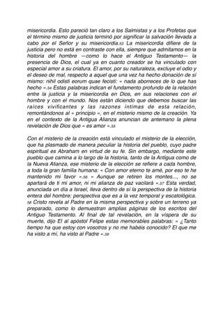 misericordia. Esto pareció tan claro a los Salmistas y a los Profetas que
el término mismo de justicia terminó por signiﬁcar la salvación llevada a
cabo por el Señor y su misericordia.53 La misericordia diﬁere de la
justicia pero no está en contraste con ella, siempre que admitamos en la
historia del hombre —como lo hace el Antiguo Testamento— la
presencia de Dios, el cual ya en cuanto creador se ha vinculado con
especial amor a su criatura. El amor, por su naturaleza, excluye el odio y
el deseo de mal, respecto a aquel que una vez ha hecho donación de sí
mismo: nihil odisti eorum quae fecisti: « nada aborreces de lo que has
hecho ».54 Estas palabras indican el fundamento profundo de la relación
entre la justicia y la misericordia en Dios, en sus relaciones con el
hombre y con el mundo. Nos están diciendo que debemos buscar las
raíces viviﬁcantes y las razones íntimas de esta relación,
remontándonos al « principio », en el misterio mismo de la creación. Ya
en el contexto de la Antigua Alianza anuncian de antemano la plena
revelación de Dios que « es amor ».55
Con el misterio de la creación está vinculado el misterio de la elección,
que ha plasmado de manera peculiar la historia del pueblo, cuyo padre
espiritual es Abraham en virtud de su fe. Sin embargo, mediante este
pueblo que camina a lo largo de la historia, tanto de la Antigua como de
la Nueva Alianza, ese misterio de la elección se reﬁere a cada hombre,
a toda la gran familia humana: « Con amor eterno te amé, por eso te he
mantenido mi favor ».56 « Aunque se retiren los montes..., no se
apartará de ti mi amor, ni mi alianza de paz vacilará ».57 Esta verdad,
anunciada un día a Israel, lleva dentro de sí la perspectiva de la historia
entera del hombre: perspectiva que es a la vez temporal y escatológica.
58 Cristo revela al Padre en la misma perspectiva y sobre un terreno ya
preparado, como lo demuestran amplias páginas de los escritos del
Antiguo Testamento. Al ﬁnal de tal revelación, en la víspera de su
muerte, dijo El al apóstol Felipe estas memorables palabras: « ¿Tanto
tiempo ha que estoy con vosotros y no me habéis conocido? El que me
ha visto a mí, ha visto al Padre ».59
 