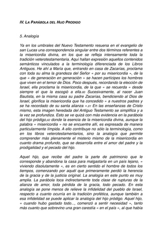 IV. LA PARÁBOLA DEL HIJO PRODIGO
5. Analogía
Ya en los umbrales del Nuevo Testamento resuena en el evangelio de
san Lucas una correspondencia singular entre dos términos referentes a
la misericordia divina, en los que se reﬂeja intensamente toda la
tradición veterotestamentaria. Aquí hallan expresión aquellos contenidos
semánticos vinculados a la terminología diferenciada de los Libros
Antiguos. He ahí a María que, entrando en casa de Zacarías, proclama
con toda su alma la grandeza del Señor « por su misericordia », de la
que « de generación en generación » se hacen partícipes los hombres
que viven en el temor de Dios. Poco después, recordando la elección de
Israel, ella proclama la misericordia, de la que « se recuerda » desde
siempre el que la escogió a ella.60 Sucesivamente, al nacer Juan
Bautista, en la misma casa su padre Zacarías, bendiciendo al Dios de
Israel, gloriﬁca la misericordia que ha concedido « a nuestros padres y
se ha recordado de su santa alianza ».61 En las enseñanzas de Cristo
mismo, esta imagen heredada del Antiguo Testamento se simpliﬁca y a
la vez se profundiza. Esto se ve quizá con más evidencia en la parábola
del hijo pródigo,62 donde la esencia de la misericordia divina, aunque la
palabra « misericordia » no se encuentre allí, es expresada de manera
particularmente límpida. A ello contribuye no sólo la terminología, como
en los libros veterotestamentarios, sino la analogía que permite
comprender más plenamente el misterio mismo de la misericordia en
cuanto drama profundo, que se desarrolla entre el amor del padre y la
prodigalidad y el pecado del hijo.
Aquel hijo, que recibe del padre la parte de patrimonio que le
corresponde y abandona la casa para malgastarla en un país lejano, «
viviendo disolutamente », es en cierto sentido el hombre de todos los
tiempos, comenzando por aquél que primeramente perdió la herencia
de la gracia y de la justicia original. La analogía en este punto es muy
amplia. La parábola toca indirectamente toda clase de rupturas de la
alianza de amor, toda pérdida de la gracia, todo pecado. En esta
analogía se pone menos de relieve la inﬁdelidad del pueblo de Israel,
respecto a cuanto ocurría en la tradición profética, aunque también a
esa inﬁdelidad se puede aplicar la analogía del hijo pródigo. Aquel hijo,
« cuando hubo gastado todo..., comenzó a sentir necesidad », tanto
más cuanto que sobrevino una gran carestía « en el país », al que había
 
