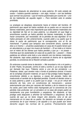 emigrado después de abandonar la casa paterna. En este estado de
cosas « hubiera querido saciarse » con algo, incluso « con las bellotas
que comían los puercos » que él mismo pastoreaba por cuenta de « uno
de los habitantes de aquella región ». Pero también esto le estaba
prohibido.
La analogía se desplaza claramente hacia el interior del hombre. El
patrimonio que aquel tal había recibido de su padre era un recurso de
bienes materiales, pero más importante que estos bienes materiales era
su dignidad de hijo en la casa paterna. La situación en que llegó a
encontrarse cuando ya había perdido los bienes materiales, le debía
hacer consciente, por necesidad, de la pérdida de esa dignidad. El no
había pensado en ello anteriormente, cuando pidió a su padre que le
diese la parte de patrimonio que le correspondía, con el ﬁn de
marcharse. Y parece que tampoco sea consciente ahora, cuando se
dice a sí mismo: « ¡Cuántos asalariados en casa de mi padre tienen pan
en abundancia y yo aquí me muero de hambre! ». El se mide a sí mismo
con el metro de los bienes que había perdido y que ya « no posee »,
mientras que los asalariados en casa de su padre los « poseen ». Estas
palabras se reﬁeren ante todo a una relación con los bienes materiales.
No obstante, bajo estas palabras se esconde el drama de la dignidad
perdida, la conciencia de la ﬁliación echada a perder.
Es entonces cuando toma la decisión: « Me levantaré e iré a mi padre y
le diré: Padre, he pecado, contra el cielo y contra ti; ya no soy digno de
ser llamado hijo tuyo. Trátame como a uno de tus jornaleros ».63
Palabras, éstas, que revelan más a fondo el problema central. A través
de la compleja situación material, en que el hijo pródigo había llegado a
encontrarse debido a su ligereza, a causa del pecado, había ido
madurando el sentido de la dignidad perdida. Cuando él decide volver a
la casa paterna y pedir a su padre que lo acoja —no ya en virtud del
derecho de hijo, sino en condiciones de mercenario— parece
externamente que obra por razones del hambre y de la miseria en que
ha caído; pero este motivo está impregnado por la conciencia de una
pérdida más profunda: ser un jornalero en la casa del propio padre es
ciertamente una gran humillación y vergüenza. No obstante, el hijo
pródigo está dispuesto a afrontar tal humillación y vergüenza. Se da
cuenta de que ya no tiene ningún otro derecho, sino el de ser
mercenario en la casa de su padre. Su decisión es tomada en plena
conciencia de lo que merece y de aquello a lo que puede aún tener
derecho según las normas de la justicia. Precisamente este
 