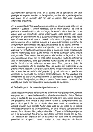 razonamiento demuestra que, en el centro de la conciencia del hijo
pródigo, emerge el sentido de la dignidad perdida, de aquella dignidad
que brota de la relación del hijo con el padre. Con esta decisión
emprende el camino.
En la parábola del hijo pródigo no se utiliza, ni siquiera una sola vez, el
término « justicia »; como tampoco, en el texto original, se usa la
palabra « misericordia »; sin embargo, la relación de la justicia con el
amor, que se maniﬁesta como misericordia está inscrito con gran
precisión en el contenido de la parábola evangélica. Se hace más obvio
que el amor se transforma en misericordia, cuando hay que superar la
norma precisa de la justicia: precisa y a veces demasiado estrecha. El
hijo pródigo, consumadas las riquezas recibidas de su padre, merece —
a su vuelta— ganarse la vida trabajando como jornalero en la casa
paterna y eventualmente conseguir poco a poco una cierta provisión de
bienes materiales; pero quizá nunca en tanta cantidad como había
malgastado. Tales serían las exigencias del orden de la justicia; tanto
más cuanto que aquel hijo no sólo había disipado la parte de patrimonio
que le correspondía, sino que además había tocado en lo más vivo y
había ofendido a su padre con su conducta. Esta, que a su juicio le
había desposeído de la dignidad ﬁlial, no podía ser indiferente a su
padre; debía hacerle sufrir y en algún modo incluso implicarlo. Pero en
ﬁn de cuentas se trataba del propio hijo y tal relación no podía ser
alienada, ni destruida por ningún comportamiento. El hijo pródigo era
consciente de ello y es precisamente tal conciencia lo que le muestra
con claridad la dignidad perdida y lo que le hace valorar con rectitud el
puesto que podía corresponderle aún en casa de su padre.
6. Reﬂexión particular sobre la dignidad humana
Esta imagen concreta del estado de ánimo del hijo pródigo nos permite
comprender con exactitud en qué consiste la misericordia divina. No hay
lugar a dudas de que en esa analogía sencilla pero penetrante la ﬁgura
del progenitor nos revela a Dios como Padre. El comportamiento del
padre de la parábola, su modo de obrar que pone de maniﬁesto su
actitud interior, nos permite hallar cada uno de los hilos de la visión
veterotestamentaria de la misericordia, en una síntesis completamente
nueva, llena de sencillez y de profundidad. El padre del hijo pródigo es
ﬁel a su paternidad, ﬁel al amor que desde siempre sentía por su hijo.
Tal ﬁdelidad se expresa en la parábola no sólo con la inmediata
prontitud en acogerlo cuando vuelve a casa después de haber
 