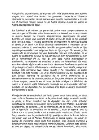 malgastado el patrimonio; se expresa aún más plenamente con aquella
alegría, con aquel aire festivo tan generoso respecto al disipador
después de su vuelta, de tal manera que suscita contrariedad y envidia
en el hermano mayor, quien no se había alejado nunca del padre ni
había abandonado la casa.
La ﬁdelidad a sí mismo por parte del padre —un comportamiento ya
conocido por el término veterotestamentario « hesed »— es expresada
al mismo tiempo de manera singularmente impregnada de amor.
Leemos en efecto que cuando el padre divisó de lejos al hijo pródigo
que volvía a casa, « le salió conmovido al encuentro, le echó los brazos
al cuello y lo besó ».64 Está obrando ciertamente a impulsos de un
profundo afecto, lo cual explica también su generosidad hacia el hijo,
aquella generosidad que indignará tanto al hijo mayor. Sin embargo las
causas de la conmoción hay que buscarlas más en profundidad. Sí, el
padre es consciente de que se ha salvado un bien fundamental: el bien
de la humanidad de su hijo. Si bien éste había malgastado el
patrimonio, no obstante ha quedado a salvo su humanidad. Es más,
ésta ha sido de algún modo encontrada de nuevo. Lo dicen las palabras
dirigidas por el padre al hijo mayor: « Había que hacer ﬁesta y alegrarse
porque este hermano tuyo había muerto y ha resucitado, se había
perdido y ha sido hallado ».65 En el mismo capítulo XV del evangelio de
san Lucas, leemos la parábola de la oveja extraviada 66 y
sucesivamente de la dracma perdida.67 Se pone siempre de relieve la
misma alegría, presente en el caso del hijo pródigo. La ﬁdelidad del
padre a sí mismo está totalmente centrada en la humanidad del hijo
perdido, en su dignidad. Así se explica ante todo la alegre conmoción
por su vuelta a casa.
Prosiguiendo, se puede decir por tanto que el amor hacia el hijo, el amor
que brota de la esencia misma de la paternidad, obliga en cierto sentido
al padre a tener solicitud por la dignidad del hijo. Esta solicitud
constituye la medida de su amor, como escribirá san Pablo: « La caridad
es paciente, es benigna..., no es interesada, no se irrita..., no se alegra
de la injusticia, se complace en la verdad..., todo lo espera, todo lo
tolera » y « no pasa jamás ».68 La misericordia —tal como Cristo nos la
ha presentado en la parábola del hijo pródigo— tiene la forma interior
del amor, que en el Nuevo Testamento se llama agapé. Tal amor es
capaz de inclinarse hacia todo hijo pródigo, toda miseria humana y
singularmente hacia toda miseria moral o pecado. Cuando esto ocurre,
el que es objeto de misericordia no se siente humillado, sino como
 