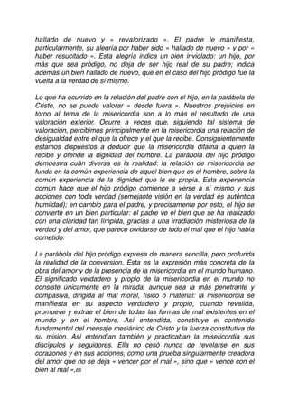 hallado de nuevo y « revalorizado ». El padre le maniﬁesta,
particularmente, su alegría por haber sido « hallado de nuevo » y por «
haber resucitado ». Esta alegría indica un bien inviolado: un hijo, por
más que sea pródigo, no deja de ser hijo real de su padre; indica
además un bien hallado de nuevo, que en el caso del hijo pródigo fue la
vuelta a la verdad de sí mismo.
Lo que ha ocurrido en la relación del padre con el hijo, en la parábola de
Cristo, no se puede valorar « desde fuera ». Nuestros prejuicios en
torno al tema de la misericordia son a lo más el resultado de una
valoración exterior. Ocurre a veces que, siguiendo tal sistema de
valoración, percibimos principalmente en la misericordia una relación de
desigualdad entre el que la ofrece y el que la recibe. Consiguientemente
estamos dispuestos a deducir que la misericordia difama a quien la
recibe y ofende la dignidad del hombre. La parábola del hijo pródigo
demuestra cuán diversa es la realidad: la relación de misericordia se
funda en la común experiencia de aquel bien que es el hombre, sobre la
común experiencia de la dignidad que le es propia. Esta experiencia
común hace que el hijo pródigo comience a verse a sí mismo y sus
acciones con toda verdad (semejante visión en la verdad es auténtica
humildad); en cambio para el padre, y precisamente por esto, el hijo se
convierte en un bien particular: el padre ve el bien que se ha realizado
con una claridad tan límpida, gracias a una irradiación misteriosa de la
verdad y del amor, que parece olvidarse de todo el mal que el hijo había
cometido.
La parábola del hijo pródigo expresa de manera sencilla, pero profunda
la realidad de la conversión. Esta es la expresión más concreta de la
obra del amor y de la presencia de la misericordia en el mundo humano.
El signiﬁcado verdadero y propio de la misericordia en el mundo no
consiste únicamente en la mirada, aunque sea la más penetrante y
compasiva, dirigida al mal moral, físico o material: la misericordia se
maniﬁesta en su aspecto verdadero y propio, cuando revalida,
promueve y extrae el bien de todas las formas de mal existentes en el
mundo y en el hombre. Así entendida, constituye el contenido
fundamental del mensaje mesiánico de Cristo y la fuerza constitutiva de
su misión. Así entendían también y practicaban la misericordia sus
discípulos y seguidores. Ella no cesó nunca de revelarse en sus
corazones y en sus acciones, como una prueba singularmente creadora
del amor que no se deja « vencer por el mal », sino que « vence con el
bien al mal »,69
 