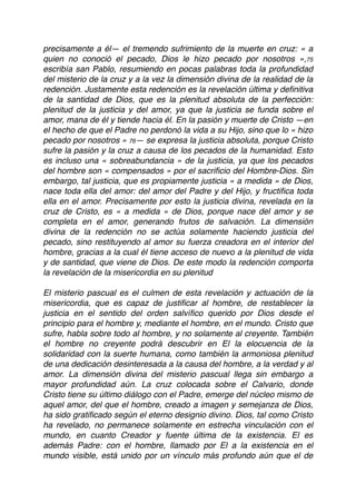 precisamente a él— el tremendo sufrimiento de la muerte en cruz: « a
quien no conoció el pecado, Dios le hizo pecado por nosotros »,75
escribía san Pablo, resumiendo en pocas palabras toda la profundidad
del misterio de la cruz y a la vez la dimensión divina de la realidad de la
redención. Justamente esta redención es la revelación última y deﬁnitiva
de la santidad de Dios, que es la plenitud absoluta de la perfección:
plenitud de la justicia y del amor, ya que la justicia se funda sobre el
amor, mana de él y tiende hacia él. En la pasión y muerte de Cristo —en
el hecho de que el Padre no perdonó la vida a su Hijo, sino que lo « hizo
pecado por nosotros » 76— se expresa la justicia absoluta, porque Cristo
sufre la pasión y la cruz a causa de los pecados de la humanidad. Esto
es incluso una « sobreabundancia » de la justicia, ya que los pecados
del hombre son « compensados » por el sacriﬁcio del Hombre-Dios. Sin
embargo, tal justicia, que es propiamente justicia « a medida » de Dios,
nace toda ella del amor: del amor del Padre y del Hijo, y fructiﬁca toda
ella en el amor. Precisamente por esto la justicia divina, revelada en la
cruz de Cristo, es « a medida » de Dios, porque nace del amor y se
completa en el amor, generando frutos de salvación. La dimensión
divina de la redención no se actúa solamente haciendo justicia del
pecado, sino restituyendo al amor su fuerza creadora en el interior del
hombre, gracias a la cual él tiene acceso de nuevo a la plenitud de vida
y de santidad, que viene de Dios. De este modo la redención comporta
la revelación de la misericordia en su plenitud
El misterio pascual es el culmen de esta revelación y actuación de la
misericordia, que es capaz de justiﬁcar al hombre, de restablecer la
justicia en el sentido del orden salvíﬁco querido por Dios desde el
principio para el hombre y, mediante el hombre, en el mundo. Cristo que
sufre, habla sobre todo al hombre, y no solamente al creyente. También
el hombre no creyente podrá descubrir en El la elocuencia de la
solidaridad con la suerte humana, como también la armoniosa plenitud
de una dedicación desinteresada a la causa del hombre, a la verdad y al
amor. La dimensión divina del misterio pascual llega sin embargo a
mayor profundidad aún. La cruz colocada sobre el Calvario, donde
Cristo tiene su último diálogo con el Padre, emerge del núcleo mismo de
aquel amor, del que el hombre, creado a imagen y semejanza de Dios,
ha sido gratiﬁcado según el eterno designio divino. Dios, tal como Cristo
ha revelado, no permanece solamente en estrecha vinculación con el
mundo, en cuanto Creador y fuente última de la existencia. El es
además Padre: con el hombre, llamado por El a la existencia en el
mundo visible, está unido por un vínculo más profundo aún que el de
 