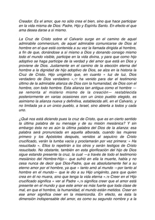 Creador. Es el amor, que no sólo crea el bien, sino que hace participar
en la vida misma de Dios: Padre, Hijo y Espíritu Santo. En efecto el que
ama desea darse a sí mismo.
La Cruz de Cristo sobre el Calvario surge en el camino de aquel
admirabile commercium, de aquel admirable comunicarse de Dios al
hombre en el que está contenida a su vez la llamada dirigida al hombre,
a ﬁn de que, donándose a sí mismo a Dios y donando consigo mismo
todo el mundo visible, participe en la vida divina, y para que como hijo
adoptivo se haga partícipe de la verdad y del amor que está en Dios y
proviene de Dios. Justamente en el camino de la elección eterna del
hombre a la dignidad de hijo adoptivo de Dios, se alza en la historia la
Cruz de Cristo, Hijo unigénito que, en cuanto « luz de luz, Dios
verdadero de Dios verdadero »,77 ha venido para dar el testimonio
último de la admirable alianza de Dios con la humanidad, de Dios con el
hombre, con todo hombre. Esta alianza tan antigua como el hombre —
se remonta al misterio mismo de la creación— restablecida
posteriormente en varias ocasiones con un único pueblo elegido, es
asimismo la alianza nueva y deﬁnitiva, establecida allí, en el Calvario, y
no limitada ya a un único pueblo, a Israel, sino abierta a todos y cada
uno.
¿Qué nos está diciendo pues la cruz de Cristo, que es en cierto sentido
la última palabra de su mensaje y de su misión mesiánica? Y sin
embargo ésta no es aún la última palabra del Dios de la alianza: esa
palabra será pronunciada en aquella alborada, cuando las mujeres
primero y los Apóstoles después, venidos al sepulcro de Cristo
cruciﬁcado, verán la tumba vacía y proclamarán por vez primera: « Ha
resucitado ». Ellos lo repetirán a los otros y serán testigos de Cristo
resucitado. No obstante, también en esta gloriﬁcación del hijo de Dios
sigue estando presente la cruz, la cual —a través de todo el testimonio
mesiánico del Hombre-Hijo— que sufrió en ella la muerte, habla y no
cesa nunca de decir que Dios-Padre, que es absolutamente ﬁel a su
eterno amor por el hombre, ya que « tanto amó al mundo —por tanto al
hombre en el mundo— que le dio a su Hijo unigénito, para que quien
crea en él no muera, sino que tenga la vida eterna ».78 Creer en el Hijo
cruciﬁcado signiﬁca « ver al Padre »,79 signiﬁca creer que el amor está
presente en el mundo y que este amor es más fuerte que toda clase de
mal, en que el hombre, la humanidad, el mundo están metidos. Creer en
ese amor signiﬁca creer en la misericordia. En efecto, es ésta la
dimensión indispensable del amor, es como su segundo nombre y a la
 