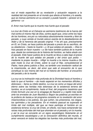 vez el modo especíﬁco de su revelación y actuación respecto a la
realidad del mal presente en el mundo que afecta al hombre y lo asedia,
que se insinúa asimismo en su corazón y puede hacerle « perecer en la
gehenna ».80
8. Amor mas fuerte que la muerte mas fuerte que el pecado
La cruz de Cristo en el Calvario es asimismo testimonio de la fuerza del
mal contra el mismo Hijo de Dios, contra aquél que, único entre los hijos
de los hombres, era por su naturaleza absolutamente inocente y libre de
pecado, y cuya venida al mundo estuvo exenta de la desobediencia de
Adán y de la herencia del pecado original. Y he ahí que, precisamente
en El, en Cristo, se hace justicia del pecado a precio de su sacriﬁcio, de
su obediencia « hasta la muerte »,81 Al que estaba sin pecado, « Dios lo
hizo pecado en favor nuestro ».82 Se hace también justicia de la muerte
que, desde los comienzos de la historia del hombre, se había aliado con
el pecado. Este hacer justicia de la muerte se lleva a cabo bajo el precio
de la muerte del que estaba sin pecado y del único que podía —
mediante la propia muerte— inﬂigir la muerte a la misma muerte.83 De
este modo la cruz de Cristo, sobre la cual el Hijo, consubstancial al
Padre, hace plena justicia a Dios, es también una revelación radical de
la misericordia, es decir, del amor que sale al encuentro de lo que
constituye la raíz misma del mal en la historia del hombre: al encuentro
del pecado y de la muerte.
La cruz es la inclinación más profunda de la Divinidad hacia el hombre y
todo lo que el hombre —de modo especial en los momentos difíciles y
dolorosos— llama su infeliz destino. La cruz es como un toque del amor
eterno sobre las heridas más dolorosas de la existencia terrena del
hombre, es el cumplimiento, hasta el ﬁnal, del programa mesiánico que
Cristo formuló una vez en la sinagoga de Nazaret 84 y repitió más tarde
ante los enviados de Juan Bautista.85 Según las palabras ya escritas en
la profecía de Isaías,86 tal programa consistía en la revelación del amor
misericordioso a los pobres, los que sufren, los prisioneros, los ciegos,
los oprimidos y los pecadores. En el misterio pascual es superado el
límite del mal múltiple, del que se hace partícipe el hombre en su
existencia terrena: la cruz de Cristo, en efecto, nos hace comprender las
raíces más profundas del mal que ahondan en el pecado y en la muerte;
y así la cruz se convierte en un signo escatológico Solamente en el
cumplimiento escatológico y en la renovación deﬁnitiva del mundo, el
amor vencerá en todos los elegidos las fuentes más profundas del mal,
 