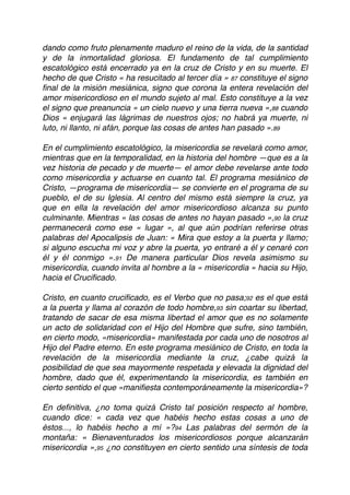 dando como fruto plenamente maduro el reino de la vida, de la santidad
y de la inmortalidad gloriosa. El fundamento de tal cumplimiento
escatológico está encerrado ya en la cruz de Cristo y en su muerte. El
hecho de que Cristo « ha resucitado al tercer día » 87 constituye el signo
ﬁnal de la misión mesiánica, signo que corona la entera revelación del
amor misericordioso en el mundo sujeto al mal. Esto constituye a la vez
el signo que preanuncia « un cielo nuevo y una tierra nueva »,88 cuando
Dios « enjugará las lágrimas de nuestros ojos; no habrá ya muerte, ni
luto, ni llanto, ni afán, porque las cosas de antes han pasado ».89
En el cumplimiento escatológico, la misericordia se revelará como amor,
mientras que en la temporalidad, en la historia del hombre —que es a la
vez historia de pecado y de muerte— el amor debe revelarse ante todo
como misericordia y actuarse en cuanto tal. El programa mesiánico de
Cristo, —programa de misericordia— se convierte en el programa de su
pueblo, el de su Iglesia. Al centro del mismo está siempre la cruz, ya
que en ella la revelación del amor misericordioso alcanza su punto
culminante. Mientras « las cosas de antes no hayan pasado »,90 la cruz
permanecerá como ese « lugar », al que aún podrían referirse otras
palabras del Apocalipsis de Juan: « Mira que estoy a la puerta y llamo;
si alguno escucha mi voz y abre la puerta, yo entraré a él y cenaré con
él y él conmigo ».91 De manera particular Dios revela asimismo su
misericordia, cuando invita al hombre a la « misericordia » hacia su Hijo,
hacia el Cruciﬁcado.
Cristo, en cuanto cruciﬁcado, es el Verbo que no pasa;92 es el que está
a la puerta y llama al corazón de todo hombre,93 sin coartar su libertad,
tratando de sacar de esa misma libertad el amor que es no solamente
un acto de solidaridad con el Hijo del Hombre que sufre, sino también,
en cierto modo, «misericordia» manifestada por cada uno de nosotros al
Hijo del Padre eterno. En este programa mesiánico de Cristo, en toda la
revelación de la misericordia mediante la cruz, ¿cabe quizá la
posibilidad de que sea mayormente respetada y elevada la dignidad del
hombre, dado que él, experimentando la misericordia, es también en
cierto sentido el que «maniﬁesta contemporáneamente la misericordia»?
En deﬁnitiva, ¿no toma quizá Cristo tal posición respecto al hombre,
cuando dice: « cada vez que habéis hecho estas cosas a uno de
éstos..., lo habéis hecho a mí »?94 Las palabras del sermón de la
montaña: « Bienaventurados los misericordiosos porque alcanzarán
misericordia »,95 ¿no constituyen en cierto sentido una síntesis de toda
 