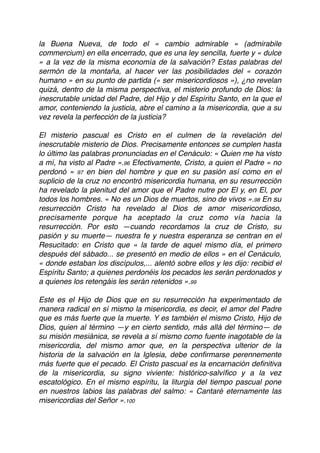 la Buena Nueva, de todo el « cambio admirable » (admirabile
commercium) en ella encerrado, que es una ley sencilla, fuerte y « dulce
» a la vez de la misma economía de la salvación? Estas palabras del
sermón de la montaña, al hacer ver las posibilidades del « corazón
humano » en su punto de partida (« ser misericordiosos »), ¿no revelan
quizá, dentro de la misma perspectiva, el misterio profundo de Dios: la
inescrutable unidad del Padre, del Hijo y del Espíritu Santo, en la que el
amor, conteniendo la justicia, abre el camino a la misericordia, que a su
vez revela la perfección de la justicia?
El misterio pascual es Cristo en el culmen de la revelación del
inescrutable misterio de Dios. Precisamente entonces se cumplen hasta
lo último las palabras pronunciadas en el Cenáculo: « Quien me ha visto
a mí, ha visto al Padre ».96 Efectivamente, Cristo, a quien el Padre « no
perdonó » 97 en bien del hombre y que en su pasión así como en el
suplicio de la cruz no encontró misericordia humana, en su resurrección
ha revelado la plenitud del amor que el Padre nutre por El y, en El, por
todos los hombres. « No es un Dios de muertos, sino de vivos ».98 En su
resurrección Cristo ha revelado al Dios de amor misericordioso,
precisamente porque ha aceptado la cruz como vía hacia la
resurrección. Por esto —cuando recordamos la cruz de Cristo, su
pasión y su muerte— nuestra fe y nuestra esperanza se centran en el
Resucitado: en Cristo que « la tarde de aquel mismo día, el primero
después del sábado... se presentó en medio de ellos » en el Cenáculo,
« donde estaban los discípulos,... alentó sobre ellos y les dijo: recibid el
Espíritu Santo; a quienes perdonéis los pecados les serán perdonados y
a quienes los retengáis les serán retenidos ».99
Este es el Hijo de Dios que en su resurrección ha experimentado de
manera radical en sí mismo la misericordia, es decir, el amor del Padre
que es más fuerte que la muerte. Y es también el mismo Cristo, Hijo de
Dios, quien al término —y en cierto sentido, más allá del término— de
su misión mesiánica, se revela a sí mismo como fuente inagotable de la
misericordia, del mismo amor que, en la perspectiva ulterior de la
historia de la salvación en la Iglesia, debe conﬁrmarse perennemente
más fuerte que el pecado. El Cristo pascual es la encarnación deﬁnitiva
de la misericordia, su signo viviente: histórico-salvíﬁco y a la vez
escatológico. En el mismo espíritu, la liturgia del tiempo pascual pone
en nuestros labios las palabras del salmo: « Cantaré eternamente las
misericordias del Señor ».100
 