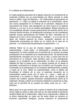 9. La Madre de la Misericordia
En estas palabras pascuales de la Iglesia resuenan en la plenitud de su
contenido profético las ya pronunciadas por María durante la visita
hecha a Isabel, mujer de Zacarías: « Su misericordia de generación en
generación ».101 Ellas, ya desde el momento de la encarnación, abren
una nueva perspectiva en la historia de la salvación. Después de la
resurrección de Cristo, esta perspectiva se hace nueva en el aspecto
histórico y, a la vez, lo es en sentido escatológico. Desde entonces se
van sucediendo siempre nuevas generaciones de hombres dentro de la
inmensa familia humana, en dimensiones crecientes; se van sucediendo
además nuevas generaciones del Pueblo de Dios, marcadas por el
estigma de la cruz y de la resurrección, « selladas » 102 a su vez con el
signo del misterio pascual de Cristo, revelación absoluta de la
misericordia proclamada por María en el umbral de la casa de su
pariente: « su misericordia de generación en generación ».103
Además María es la que de manera singular y excepcional ha
experimentado —como nadie— la misericordia y, también de manera
excepcional, ha hecho posible con el sacriﬁcio de su corazón la propia
participación en la revelación de la misericordia divina. Tal sacriﬁcio está
estrechamente vinculado con la cruz de su Hijo, a cuyos pies ella se
encontraría en el Calvario. Este sacriﬁcio suyo es una participación
singular en la revelación de la misericordia, es decir, en la absoluta
ﬁdelidad de Dios al propio amor, a la alianza querida por El desde la
eternidad y concluida en el tiempo con el hombre, con el pueblo, con la
humanidad; es la participación en la revelación deﬁnitivamente cumplida
a través de la cruz. Nadie ha experimentado, como la Madre del
Cruciﬁcado el misterio de la cruz, el pasmoso encuentro de la
trascendente justicia divina con el amor: el « beso » dado por la
misericordia a la justicia.104 Nadie como ella, María, ha acogido de
corazón ese misterio: aquella dimensión verdaderamente divina de la
redención, llevada a efecto en el Calvario mediante la muerte de su Hijo,
junto con el sacriﬁcio de su corazón de madre, junto con su « ﬁat »
deﬁnitivo.
María pues es la que conoce más a fondo el misterio de la misericordia
divina. Sabe su precio y sabe cuán alto es. En este sentido la llamamos
también Madre de la misericordia: Virgen de la misericordia o Madre de
la divina misericordia; en cada uno de estos títulos se encierra un
profundo signiﬁcado teológico, porque expresan la preparación
 