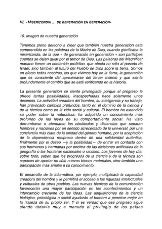 VI. «MISERICORDIA … DE GENERACIÓN EN GENERACIÓN»
10. Imagen de nuestra generación
Tenemos pleno derecho a creer que también nuestra generación está
comprendida en las palabras de la Madre de Dios, cuando gloriﬁcaba la
misericordia, de la que « de generación en generación » son partícipes
cuantos se dejan guiar por el temor de Dios. Las palabras del Magniﬁcat
mariano tienen un contenido profético, que afecta no sólo al pasado de
Israel, sino también al futuro del Pueblo de Dios sobre la tierra. Somos
en efecto todos nosotros, los que vivimos hoy en la tierra, la generación
que es consciente del aproximarse del tercer milenio y que siente
profundamente el cambio que se está veriﬁcando en la historia.
La presente generación se siente privilegiada porque el progreso le
ofrece tantas posibilidades, insospechadas hace solamente unos
decenios. La actividad creadora del hombre, su inteligencia y su trabajo,
han provocado cambios profundos, tanto en el dominio de la ciencia y
de la técnica como en la vida social y cultural. El hombre ha extendido
su poder sobre la naturaleza; ha adquirido un conocimiento más
profundo de las leyes de su comportamiento social. Ha visto
derrumbarse o atenuarse los obstáculos y distancias que separan
hombres y naciones por un sentido acrecentado de lo universal, por una
conciencia más clara de la unidad del género humano, por la aceptación
de la dependencia recíproca dentro de una solidaridad auténtica,
ﬁnalmente por el deseo —y la posibilidad— de entrar en contacto con
sus hermanos y hermanas por encima de las divisiones artiﬁciales de la
geografía o las fronteras nacionales o raciales. Los jóvenes de hoy día,
sobre todo, saben que los progresos de la ciencia y de la técnica son
capaces de aportar no sólo nuevos bienes materiales, sino también una
participación más amplia a su conocimiento.
El desarrollo de la informática, por ejemplo, multiplicará la capacidad
creadora del hombre y le permitirá el acceso a las riquezas intelectuales
y culturales de otros pueblos. Las nuevas técnicas de la comunicación
favorecerán una mayor participación en los acontecimientos y un
intercambio creciente de las ideas. Las adquisiciones de la ciencia
biológica, psicológica o social ayudarán al hombre a penetrar mejor en
la riqueza de su propio ser. Y si es verdad que ese progreso sigue
siendo todavía muy a menudo el privilegio de los países
 