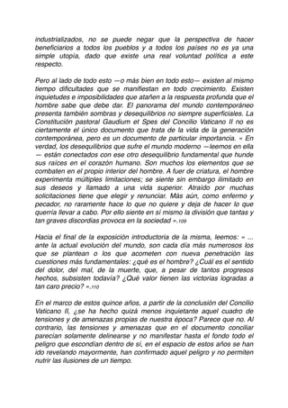 industrializados, no se puede negar que la perspectiva de hacer
beneﬁciarios a todos los pueblos y a todos los países no es ya una
simple utopía, dado que existe una real voluntad política a este
respecto.
Pero al lado de todo esto —o más bien en todo esto— existen al mismo
tiempo diﬁcultades que se maniﬁestan en todo crecimiento. Existen
inquietudes e imposibilidades que atañen a la respuesta profunda que el
hombre sabe que debe dar. El panorama del mundo contemporáneo
presenta también sombras y desequilibrios no siempre superﬁciales. La
Constitución pastoral Gaudium et Spes del Concilio Vaticano II no es
ciertamente el único documento que trata de la vida de la generación
contemporánea, pero es un documento de particular importancia. « En
verdad, los desequilibrios que sufre el mundo moderno —leemos en ella
— están conectados con ese otro desequilibrio fundamental que hunde
sus raíces en el corazón humano. Son muchos los elementos que se
combaten en el propio interior del hombre. A fuer de criatura, el hombre
experimenta múltiples limitaciones; se siente sin embargo ilimitado en
sus deseos y llamado a una vida superior. Atraído por muchas
solicitaciones tiene que elegir y renunciar. Más aún, como enfermo y
pecador, no raramente hace lo que no quiere y deja de hacer lo que
querría llevar a cabo. Por ello siente en sí mismo la división que tantas y
tan graves discordias provoca en la sociedad ».109
Hacia el ﬁnal de la exposición introductoria de la misma, leemos: « ...
ante la actual evolución del mundo, son cada día más numerosos los
que se plantean o los que acometen con nueva penetración las
cuestiones más fundamentales: ¿qué es el hombre? ¿Cuál es el sentido
del dolor, del mal, de la muerte, que, a pesar de tantos progresos
hechos, subsisten todavía? ¿Qué valor tienen las victorias logradas a
tan caro precio? ».110
En el marco de estos quince años, a partir de la conclusión del Concilio
Vaticano II, ¿se ha hecho quizá menos inquietante aquel cuadro de
tensiones y de amenazas propias de nuestra época? Parece que no. Al
contrario, las tensiones y amenazas que en el documento conciliar
parecían solamente delinearse y no manifestar hasta el fondo todo el
peligro que escondían dentro de sí, en el espacio de estos años se han
ido revelando mayormente, han conﬁrmado aquel peligro y no permiten
nutrir las ilusiones de un tiempo.
 