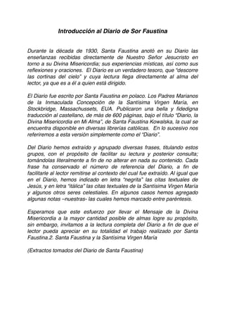 Introducción al Diario de Sor Faustina
Durante la década de 1930, Santa Faustina anotó en su Diario las
enseñanzas recibidas directamente de Nuestro Señor Jesucristo en
torno a su Divina Misericordia; sus experiencias místicas, así como sus
reﬂexiones y oraciones. El Diario es un verdadero tesoro, que “descorre
las cortinas del cielo” y cuya lectura llega directamente al alma del
lector, ya que es a él a quien está dirigido.
El Diario fue escrito por Santa Faustina en polaco. Los Padres Marianos
de la Inmaculada Concepción de la Santísima Virgen María, en
Stockbridge, Massachussets, EUA. Publicaron una bella y ﬁdedigna
traducción al castellano, de más de 600 páginas, bajo el título “Diario, la
Divina Misericordia en Mi Alma”, de Santa Faustina Kowalska, la cual se
encuentra disponible en diversas librerías católicas. En lo sucesivo nos
referiremos a esta versión simplemente como el “Diario”.
Del Diario hemos extraído y agrupado diversas frases, titulando estos
grupos, con el propósito de facilitar su lectura y posterior consulta;
tomándolas literalmente a ﬁn de no alterar en nada su contenido. Cada
frase ha conservado el número de referencia del Diario, a ﬁn de
facilitarle al lector remitirse al contexto del cual fue extraído. Al igual que
en el Diario, hemos indicado en letra “negrita” las citas textuales de
Jesús, y en letra “itálica” las citas textuales de la Santísima Virgen María
y algunos otros seres celestiales. En algunos casos hemos agregado
algunas notas –nuestras- las cuales hemos marcado entre paréntesis.
Esperamos que este esfuerzo por llevar el Mensaje de la Divina
Misericordia a la mayor cantidad posible de almas logre su propósito,
sin embargo, invitamos a la lectura completa del Diario a ﬁn de que el
lector pueda apreciar en su totalidad el trabajo realizado por Santa
Faustina.2. Santa Faustina y la Santísima Virgen María
(Extractos tomados del Diario de Santa Faustina) 
 