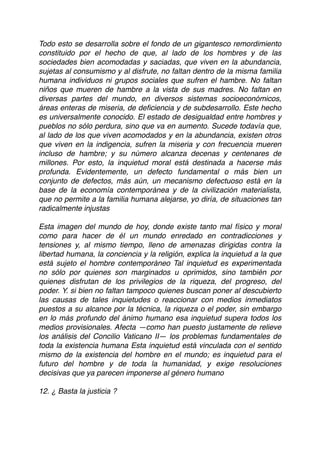 Todo esto se desarrolla sobre el fondo de un gigantesco remordimiento
constituido por el hecho de que, al lado de los hombres y de las
sociedades bien acomodadas y saciadas, que viven en la abundancia,
sujetas al consumismo y al disfrute, no faltan dentro de la misma familia
humana individuos ni grupos sociales que sufren el hambre. No faltan
niños que mueren de hambre a la vista de sus madres. No faltan en
diversas partes del mundo, en diversos sistemas socioeconómicos,
áreas enteras de miseria, de deﬁciencia y de subdesarrollo. Este hecho
es universalmente conocido. El estado de desigualdad entre hombres y
pueblos no sólo perdura, sino que va en aumento. Sucede todavía que,
al lado de los que viven acomodados y en la abundancia, existen otros
que viven en la indigencia, sufren la miseria y con frecuencia mueren
incluso de hambre; y su número alcanza decenas y centenares de
millones. Por esto, la inquietud moral está destinada a hacerse más
profunda. Evidentemente, un defecto fundamental o más bien un
conjunto de defectos, más aún, un mecanismo defectuoso está en la
base de la economía contemporánea y de la civilización materialista,
que no permite a la familia humana alejarse, yo diría, de situaciones tan
radicalmente injustas
Esta imagen del mundo de hoy, donde existe tanto mal físico y moral
como para hacer de él un mundo enredado en contradicciones y
tensiones y, al mismo tiempo, lleno de amenazas dirigidas contra la
libertad humana, la conciencia y la religión, explica la inquietud a la que
está sujeto el hombre contemporáneo Tal inquietud es experimentada
no sólo por quienes son marginados u oprimidos, sino también por
quienes disfrutan de los privilegios de la riqueza, del progreso, del
poder. Y. si bien no faltan tampoco quienes buscan poner al descubierto
las causas de tales inquietudes o reaccionar con medios inmediatos
puestos a su alcance por la técnica, la riqueza o el poder, sin embargo
en lo más profundo del ánimo humano esa inquietud supera todos los
medios provisionales. Afecta —como han puesto justamente de relieve
los análisis del Concilio Vaticano II— los problemas fundamentales de
toda la existencia humana Esta inquietud está vinculada con el sentido
mismo de la existencia del hombre en el mundo; es inquietud para el
futuro del hombre y de toda la humanidad, y exige resoluciones
decisivas que ya parecen imponerse al género humano
12. ¿ Basta la justicia ?
 