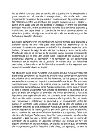 No es difícil constatar que el sentido de la justicia se ha despertado a
gran escala en el mundo contemporáneo; sin duda, ello pone
mayormente de relieve lo que está en contraste con la justicia tanto en
las relaciones entre los hombres, los grupos sociales o las « clases »,
como entre cada uno de los pueblos y estados, y entre los sistemas
políticos, más aún, entre los diversos mundos Esta corriente profunda y
multiforme, en cuya base la conciencia humana contemporánea ha
situado la justicia, atestigua el carácter ético de las tensiones y de las
luchas que invaden el mundo
La Iglesia comparte con los hombres de nuestro tiempo este profundo y
ardiente deseo de una vida justa bajo todos los aspectos y no se
abstiene ni siquiera de someter a reﬂexión los diversos aspectos de la
justicia, tal como lo exige la vida de los hombres y de las sociedades
Prueba de ello es el campo de la doctrina social católica ampliamente
desarrollada en el arco del último siglo. Siguiendo las huellas de tal
enseñanza procede la educación y la formación de las conciencias
humanas en el espíritu de la justicia, lo mismo que las iniciativas
concretas, sobre todo en el ámbito del apostolado de los seglares, que
se van desarrollando en tal sentido
No obstante, sería difícil no darse uno cuenta de que no raras veces los
programas que parten de la idea de justicia y que deben servir a ponerla
en práctica en la convivencia de los hombres, de los grupos y de las
sociedades humanas, en la práctica sufren deformaciones. Por más que
sucesivamente recurran a la misma idea de justicia, sin embargo la
experiencia demuestra que otras fuerzas negativas, como son el rencor,
el odio e incluso la crueldad han tomado la delantera a la justicia. En tal
caso el ansia de aniquilar al enemigo, de limitar su libertad y hasta de
imponerle una dependencia total, se convierte en el motivo fundamental
de la acción; esto contrasta con la esencia de la justicia, la cual tiende
por naturaleza a establecer la igualdad y la equiparación entre las
partes en conﬂicto. Esta especie de abuso de la idea de justicia y la
alteración práctica de ella atestiguan hasta qué punto la acción humana
puede alejarse de la misma justicia, por más que se haya emprendido
en su nombre. No en vano Cristo contestaba a sus oyentes, ﬁeles a la
doctrina del Antiguo Testamento, la actitud que ponían de maniﬁesto las
palabras: « Ojo por ojo y diente por diente ».111 Tal era la forma de
alteración de la justicia en aquellos tiempos; las formas de hoy día
siguen teniendo en ella su modelo. En efecto, es obvio que, en nombre
de una presunta justicia (histórica o de clase, por ejemplo), tal vez se
 
