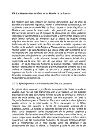 VII. LA MISERICORDIA DE DIOS EN LA MISIÓN DE LA IGLESIA
En relación con esta imagen de nuestra generación, que no deja de
suscitar una profunda inquietud, vienen a la mente las palabras que, con
motivo de la encarnación del Hijo de Dios, resonaron en el Magniﬁcat de
María y que cantan la misericordia... de generación en generación ».
Conservando siempre en el corazón la elocuencia de estas palabras
inspiradas y aplicándolas a las experiencias y sufrimientos propios de la
gran familia humana, es menester que la Iglesia de nuestro tiempo
adquiera conciencia más honda y concreta de la necesidad de dar
testimonio de la misericordia de Dios en toda su misión, siguiendo las
huellas de la tradición de la Antigua y Nueva Alianza, en primer lugar del
mismo Cristo y de sus Apóstoles. La Iglesia debe dar testimonio de la
misericordia de Dios revelada en Cristo, en toda su misión de Mesías,
profesándola principalmente como verdad salvíﬁca de fe necesaria para
una vida coherente con la misma fe, tratando después de introducirla y
encarnarla en la vida bien sea de sus ﬁeles, bien sea—en cuanto
posible—en la de todos los hombres de buena voluntad. Finalmente, la
Iglesia—profesando la misericordia y permaneciendo siempre ﬁel a ella
—tiene el derecho y el deber de recurrir a la misericordia de Dios,
implorándola frente a todos los fenómenos del mal físico y moral, ante
todas las amenazas que pesan sobre el entero horizonte de la vida de la
humanidad contemporánea.
13. La Iglesia profesa la misericordia de Dios y la proclama
La Iglesia debe profesar y proclamar la misericordia divina en toda su
verdad, cual nos ha sido transmitida por la revelación. En las páginas
precedentes de este documento hemos tratado de delinear al menos el
perﬁl de esta verdad que encuentra tan rica expresión en toda la
Sagrada Escritura y en la Tradición. En la vida cotidiana de la Iglesia la
verdad acerca de la misericordia de Dios, expresada en la Biblia,
resuena cual eco perenne a través de numerosas lecturas de la
Sagrada Liturgia. La percibe el auténtico sentido de la fe del Pueblo de
Dios, como atestiguan varias expresiones de la piedad personal y
comunitaria. Sería ciertamente difícil enumerarlas y resumirlas todas, ya
que la mayor parte de ellas están vivamente inscritas en lo íntimo de los
corazones y de las conciencias humanas. Si algunos teólogos aﬁrman
que la misericordia es el más grande entre los atributos y las
perfecciones de Dios, la Biblia, la Tradición y toda la vida de fe del
 