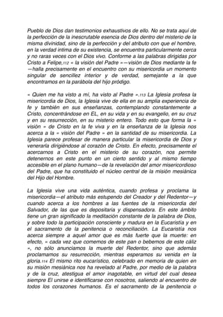 Pueblo de Dios dan testimonios exhaustivos de ello. No se trata aquí de
la perfección de la inescrutable esencia de Dios dentro del misterio de la
misma divinidad, sino de la perfección y del atributo con que el hombre,
en la verdad intima de su existencia, se encuentra particularmente cerca
y no raras veces con el Dios vivo. Conforme a las palabras dirigidas por
Cristo a Felipe,112 « la visión del Padre »—visión de Dios mediante la fe
—halla precisamente en el encuentro con su misericordia un momento
singular de sencillez interior y de verdad, semejante a la que
encontramos en la parábola del hijo pródigo.
« Quien me ha visto a mí, ha visto al Padre ».113 La Iglesia profesa la
misericordia de Dios, la Iglesia vive de ella en su amplia experiencia de
fe y también en sus enseñanzas, contemplando constantemente a
Cristo, concentrándose en EL, en su vida y en su evangelio, en su cruz
y en su resurrección, en su misterio entero. Todo esto que forma la «
visión » de Cristo en la fe viva y en la enseñanza de la Iglesia nos
acerca a la « visión del Padre » en la santidad de su misericordia. La
Iglesia parece profesar de manera particular la misericordia de Dios y
venerarla dirigiéndose al corazón de Cristo. En efecto, precisamente el
acercarnos a Cristo en el misterio de su corazón, nos permite
detenernos en este punto en un cierto sentido y al mismo tiempo
accesible en el plano humano—de la revelación del amor misericordioso
del Padre, que ha constituido el núcleo central de la misión mesiánica
del Hijo del Hombre.
La Iglesia vive una vida auténtica, cuando profesa y proclama la
misericordia—el atributo más estupendo del Creador y del Redentor—y
cuando acerca a los hombres a las fuentes de la misericordia del
Salvador, de las que es depositaria y dispensadora. En este ámbito
tiene un gran signiﬁcado la meditación constante de la palabra de Dios,
y sobre todo la participación consciente y madura en la Eucaristía y en
el sacramento de la penitencia o reconciliación. La Eucaristía nos
acerca siempre a aquel amor que es más fuerte que la muerte: en
efecto, « cada vez que comemos de este pan o bebemos de este cáliz
», no sólo anunciamos la muerte del Redentor, sino que además
proclamamos su resurrección, mientras esperamos su venida en la
gloria.114 El mismo rito eucarístico, celebrado en memoria de quien en
su misión mesiánica nos ha revelado al Padre, por medio de la palabra
y de la cruz, atestigua el amor inagotable, en virtud del cual desea
siempre El unirse e identiﬁcarse con nosotros, saliendo al encuentro de
todos los corazones humanos. Es el sacramento de la penitencia o
 