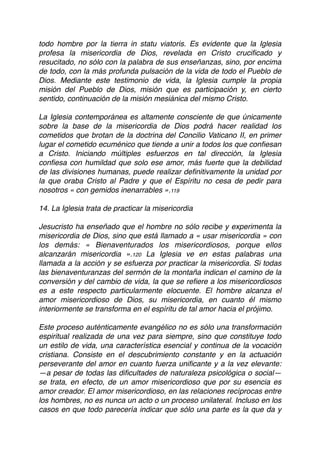 todo hombre por la tierra in statu viatoris. Es evidente que la Iglesia
profesa la misericordia de Dios, revelada en Cristo cruciﬁcado y
resucitado, no sólo con la palabra de sus enseñanzas, sino, por encima
de todo, con la más profunda pulsación de la vida de todo el Pueblo de
Dios. Mediante este testimonio de vida, la Iglesia cumple la propia
misión del Pueblo de Dios, misión que es participación y, en cierto
sentido, continuación de la misión mesiánica del mismo Cristo.
La Iglesia contemporánea es altamente consciente de que únicamente
sobre la base de la misericordia de Dios podrá hacer realidad los
cometidos que brotan de la doctrina del Concilio Vaticano II, en primer
lugar el cometido ecuménico que tiende a unir a todos los que conﬁesan
a Cristo. Iniciando múltiples esfuerzos en tal dirección, la Iglesia
conﬁesa con humildad que solo ese amor, más fuerte que la debilidad
de las divisiones humanas, puede realizar deﬁnitivamente la unidad por
la que oraba Cristo al Padre y que el Espíritu no cesa de pedir para
nosotros « con gemidos inenarrables ».119
14. La Iglesia trata de practicar la misericordia
Jesucristo ha enseñado que el hombre no sólo recibe y experimenta la
misericordia de Dios, sino que está llamado a « usar misericordia » con
los demás: « Bienaventurados los misericordiosos, porque ellos
alcanzarán misericordia ».120 La Iglesia ve en estas palabras una
llamada a la acción y se esfuerza por practicar la misericordia. Si todas
las bienaventuranzas del sermón de la montaña indican el camino de la
conversión y del cambio de vida, la que se reﬁere a los misericordiosos
es a este respecto particularmente elocuente. El hombre alcanza el
amor misericordioso de Dios, su misericordia, en cuanto él mismo
interiormente se transforma en el espíritu de tal amor hacia el prójimo.
Este proceso auténticamente evangélico no es sólo una transformación
espiritual realizada de una vez para siempre, sino que constituye todo
un estilo de vida, una característica esencial y continua de la vocación
cristiana. Consiste en el descubrimiento constante y en la actuación
perseverante del amor en cuanto fuerza uniﬁcante y a la vez elevante:
—a pesar de todas las diﬁcultades de naturaleza psicológica o social—
se trata, en efecto, de un amor misericordioso que por su esencia es
amor creador. El amor misericordioso, en las relaciones recíprocas entre
los hombres, no es nunca un acto o un proceso unilateral. Incluso en los
casos en que todo parecería indicar que sólo una parte es la que da y
 
